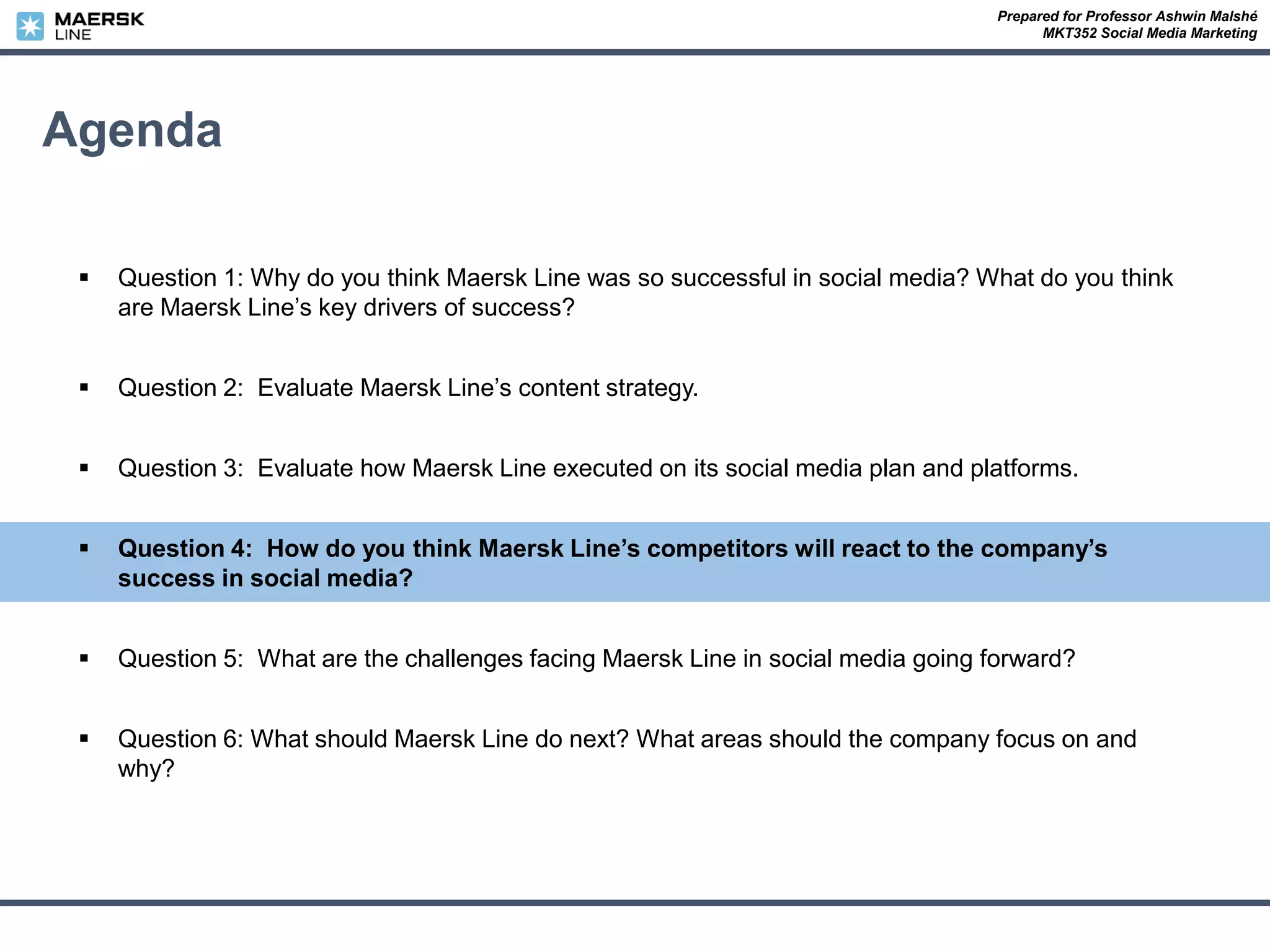 Prepared for Professor Ashwin Malshé
MKT352 Social Media Marketing
Agenda
 Question 1: Why do you think Maersk Line was so successful in social media? What do you think
are Maersk Line’s key drivers of success?
 Question 2: Evaluate Maersk Line’s content strategy.
 Question 3: Evaluate how Maersk Line executed on its social media plan and platforms.
 Question 4: How do you think Maersk Line’s competitors will react to the company’s
success in social media?
 Question 5: What are the challenges facing Maersk Line in social media going forward?
 Question 6: What should Maersk Line do next? What areas should the company focus on and
why?
 