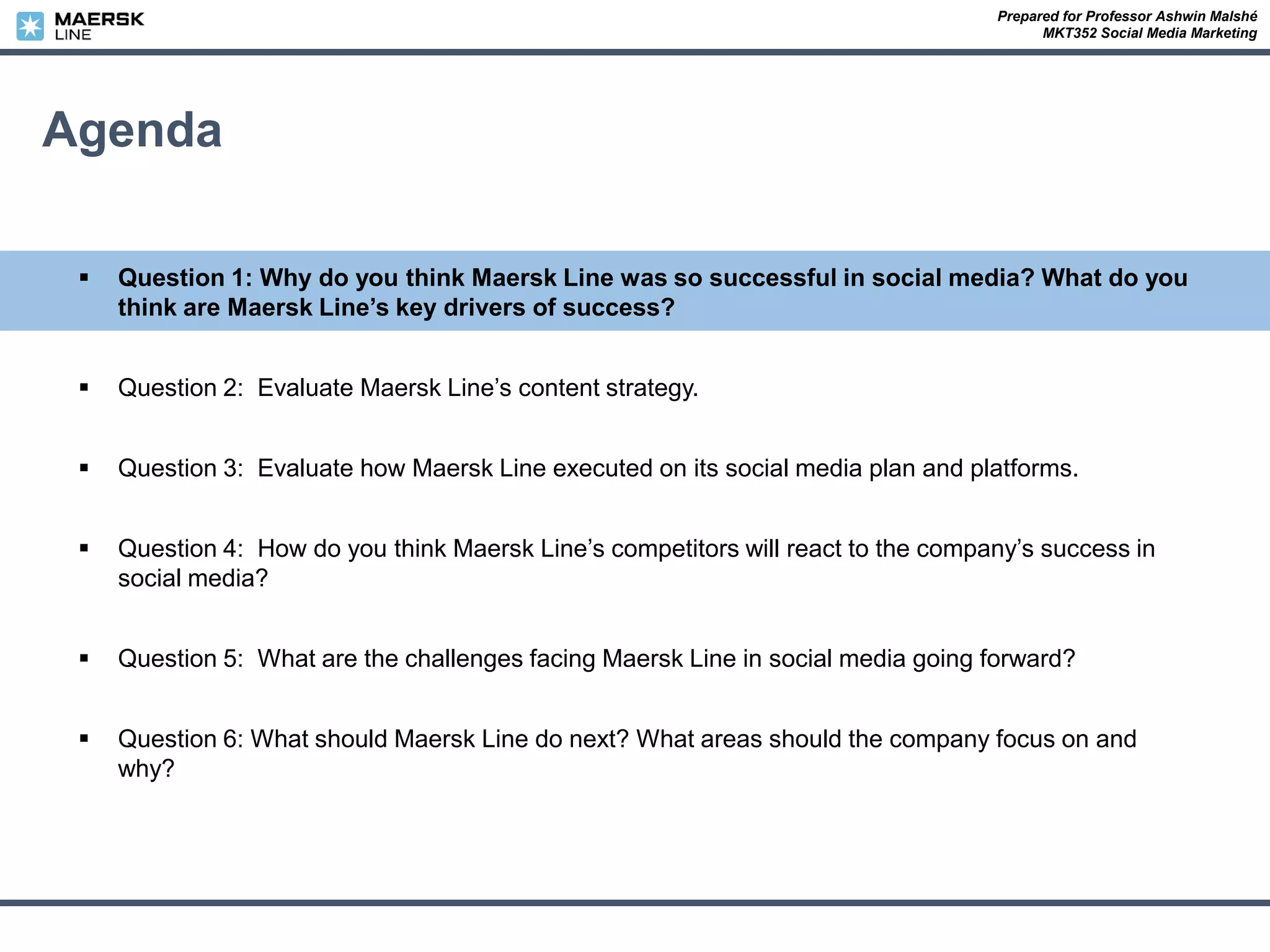 Prepared for Professor Ashwin Malshé
MKT352 Social Media Marketing
Agenda
 Question 1: Why do you think Maersk Line was so successful in social media? What do you
think are Maersk Line’s key drivers of success?
 Question 2: Evaluate Maersk Line’s content strategy.
 Question 3: Evaluate how Maersk Line executed on its social media plan and platforms.
 Question 4: How do you think Maersk Line’s competitors will react to the company’s success in
social media?
 Question 5: What are the challenges facing Maersk Line in social media going forward?
 Question 6: What should Maersk Line do next? What areas should the company focus on and
why?
 