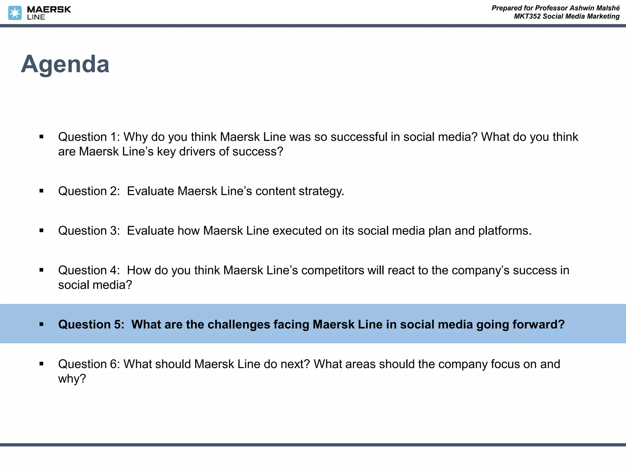 Prepared for Professor Ashwin Malshé
MKT352 Social Media Marketing
Agenda
 Question 1: Why do you think Maersk Line was so successful in social media? What do you think
are Maersk Line’s key drivers of success?
 Question 2: Evaluate Maersk Line’s content strategy.
 Question 3: Evaluate how Maersk Line executed on its social media plan and platforms.
 Question 4: How do you think Maersk Line’s competitors will react to the company’s success in
social media?
 Question 5: What are the challenges facing Maersk Line in social media going forward?
 Question 6: What should Maersk Line do next? What areas should the company focus on and
why?
 
