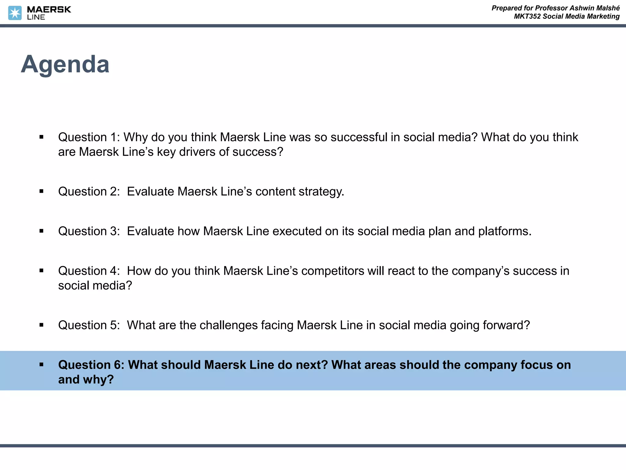 Prepared for Professor Ashwin Malshé
MKT352 Social Media Marketing
Agenda
 Question 1: Why do you think Maersk Line was so successful in social media? What do you think
are Maersk Line’s key drivers of success?
 Question 2: Evaluate Maersk Line’s content strategy.
 Question 3: Evaluate how Maersk Line executed on its social media plan and platforms.
 Question 4: How do you think Maersk Line’s competitors will react to the company’s success in
social media?
 Question 5: What are the challenges facing Maersk Line in social media going forward?
 Question 6: What should Maersk Line do next? What areas should the company focus on
and why?
 