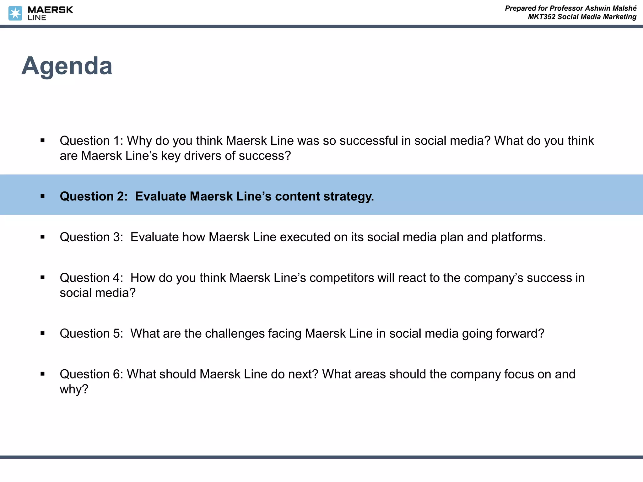 Prepared for Professor Ashwin Malshé
MKT352 Social Media Marketing
Agenda
 Question 1: Why do you think Maersk Line was so successful in social media? What do you think
are Maersk Line’s key drivers of success?
 Question 2: Evaluate Maersk Line’s content strategy.
 Question 3: Evaluate how Maersk Line executed on its social media plan and platforms.
 Question 4: How do you think Maersk Line’s competitors will react to the company’s success in
social media?
 Question 5: What are the challenges facing Maersk Line in social media going forward?
 Question 6: What should Maersk Line do next? What areas should the company focus on and
why?
 