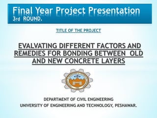 TITLE OF THE PROJECT
EVALVATING DIFFERENT FACTORS AND
REMEDIES FOR BONDING BETWEEN OLD
AND NEW CONCRETE LAYERS
DEPARTMENT OF CIVIL ENGINEERING
UNIVERSITY OF ENGINEERING AND TECHNOLOGY, PESHAWAR.
Final Year Project Presentation
3rd ROUND.
 