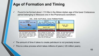 15
Age of Formation and Timing
 Found to be formed about ~113 Ma in the Albian-Aptian age of the lower Cretaceous
period belonging to Mesozoic era in the Phanerozoic eonothem.
 The amount of time it takes to create petroleum is not precisely known.
 This is a slow process which takes millions of years (~20 million years).
 