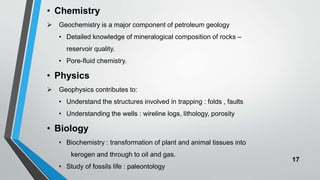 17
• Chemistry
 Geochemistry is a major component of petroleum geology
• Detailed knowledge of mineralogical composition of rocks –
reservoir quality.
• Pore-fluid chemistry.
• Physics
 Geophysics contributes to:
• Understand the structures involved in trapping : folds , faults
• Understanding the wells : wireline logs, lithology, porosity
• Biology
• Biochemistry : transformation of plant and animal tissues into
kerogen and through to oil and gas.
• Study of fossils life : paleontology
 