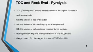7
TOC and Rock Eval - Pyrolysis
• TOC (Total Organic Carbon): a measurement of the organic richness of
sedimentary rocks
• S1 : the amount of free hydrocarbon
• S2 : the amount of the remaining hydrocarbon potential
• S3 : the amount of carbon dioxide released during pyrolysis
• Hydrogen Index (HI) : the hydrogen richness = (S2/TOC)×100%
• Oxygen Index (OI) : the oxygen richness = (S3/TOC)×100%
 