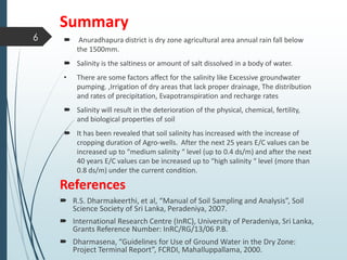 Summary
 Anuradhapura district is dry zone agricultural area annual rain fall below
the 1500mm.
 Salinity is the saltiness or amount of salt dissolved in a body of water.
• There are some factors affect for the salinity like Excessive groundwater
pumping. ,Irrigation of dry areas that lack proper drainage, The distribution
and rates of precipitation, Evapotranspiration and recharge rates
 Salinity will result in the deterioration of the physical, chemical, fertility,
and biological properties of soil
 It has been revealed that soil salinity has increased with the increase of
cropping duration of Agro-wells. After the next 25 years E/C values can be
increased up to “medium salinity “ level (up to 0.4 ds/m) and after the next
40 years E/C values can be increased up to “high salinity “ level (more than
0.8 ds/m) under the current condition.
References
 R.S. Dharmakeerthi, et al, “Manual of Soil Sampling and Analysis”, Soil
Science Society of Sri Lanka, Peradeniya, 2007.
 International Research Centre (InRC), University of Peradeniya, Sri Lanka,
Grants Reference Number: InRC/RG/13/06 P.B.
 Dharmasena, “Guidelines for Use of Ground Water in the Dry Zone:
Project Terminal Report”, FCRDI, MahaIluppallama, 2000.
6
 