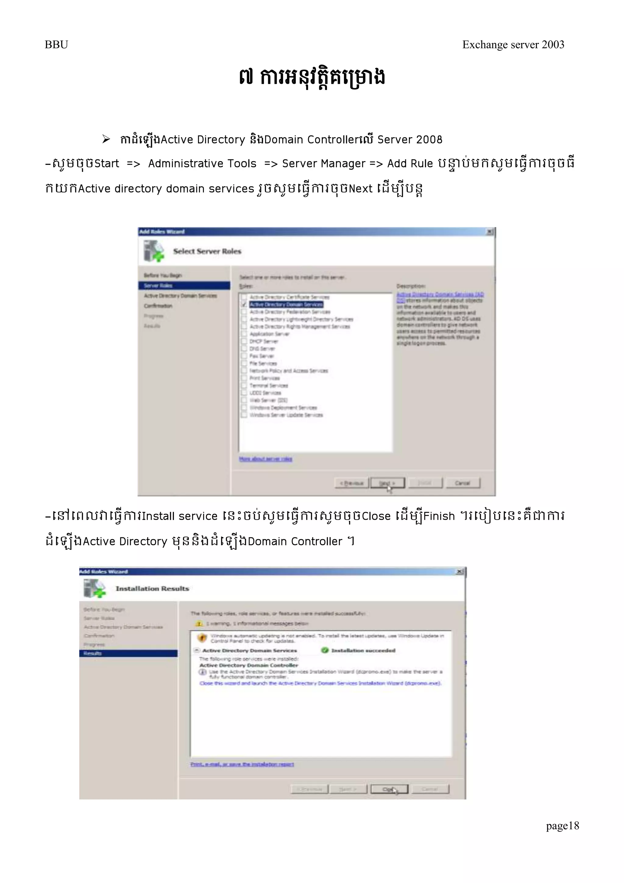 BBU Exchange server 2003 
page18 
៧ ការអៃុវតតិគសរោង 
 កាែំប ើងActive Directory ន្ិងDomain Controllerបលើ Server 2008 
-េូមចុចStart => Administrative Tools => Server Manager => Add Rule បន្ធទប់មរេូមម្ធវើការចុចធី 
រយរActive directory domain services រួចេូមម្ធវើការចុចNext ម្ដើមបីបនា 
-ម្ៅម្ពលវាម្ធវើការInstall service ម្នោះចប់េូមម្ធវើការេូមចុចClose ម្ដើមបីFinish ។រម្បៀបម្នោះគឺជាការ 
ដំម្ឡើងActive Directory មុននិងដំម្ឡើងDomain Controller ។ 
 