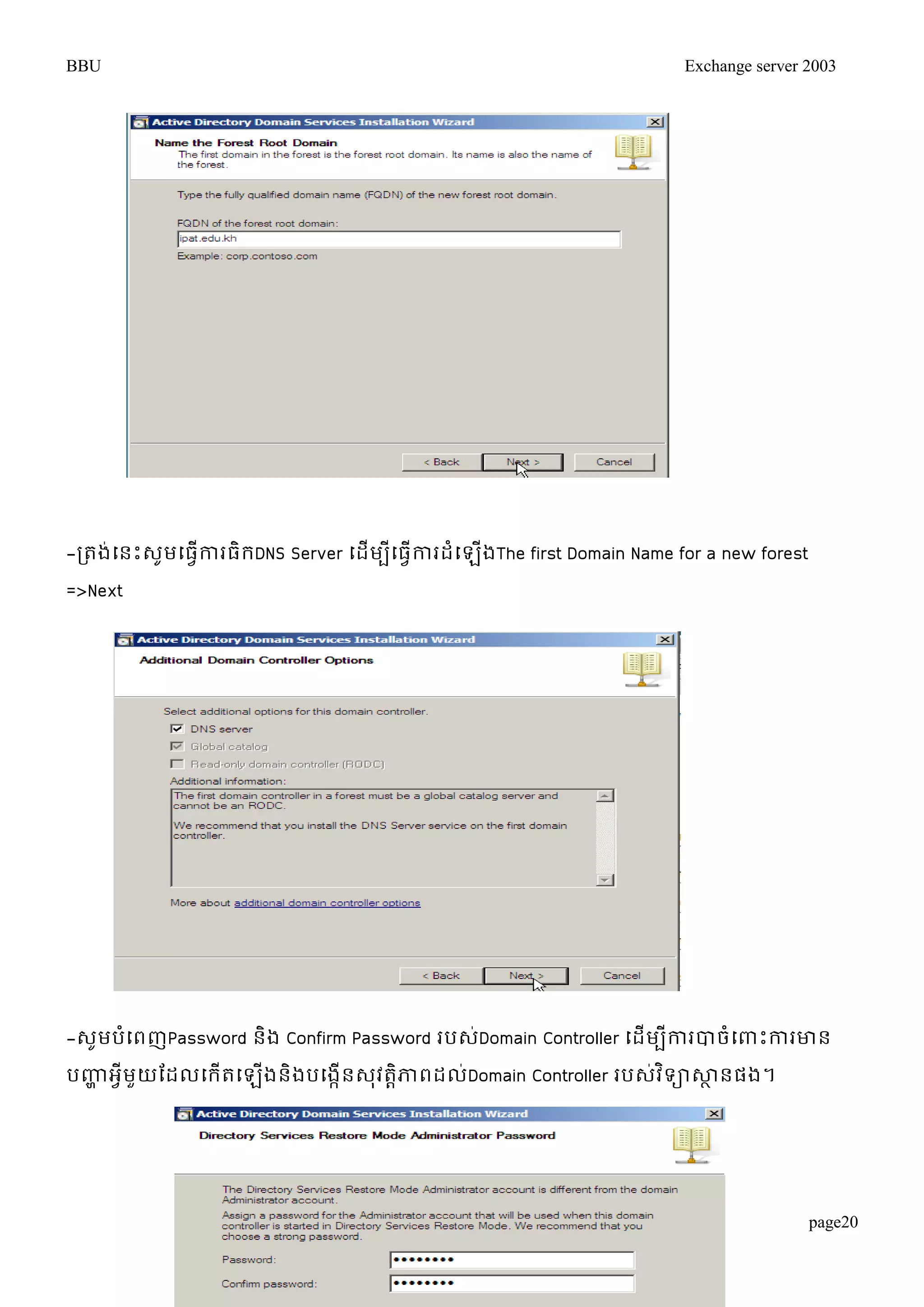 BBU Exchange server 2003 
page20 
-រតង់ម្នោះេូមម្ធវើការធិរDNS Server ម្ដើមបីម្ធវើការដំម្ឡើងThe first Domain Name for a new forest 
=>Next 
-េូមបំម្ពញPassword និង Confirm Password របេ់Domain Controller ម្ដើមបីការបាចំម្ពាោះការោន 
បញ្ហា អវីមួយតដលម្រើតម្ឡើងនិងបម្ងកើនេុវតាិភាពដល់Domain Controller របេវ់ទិាសាានផង។ 
 