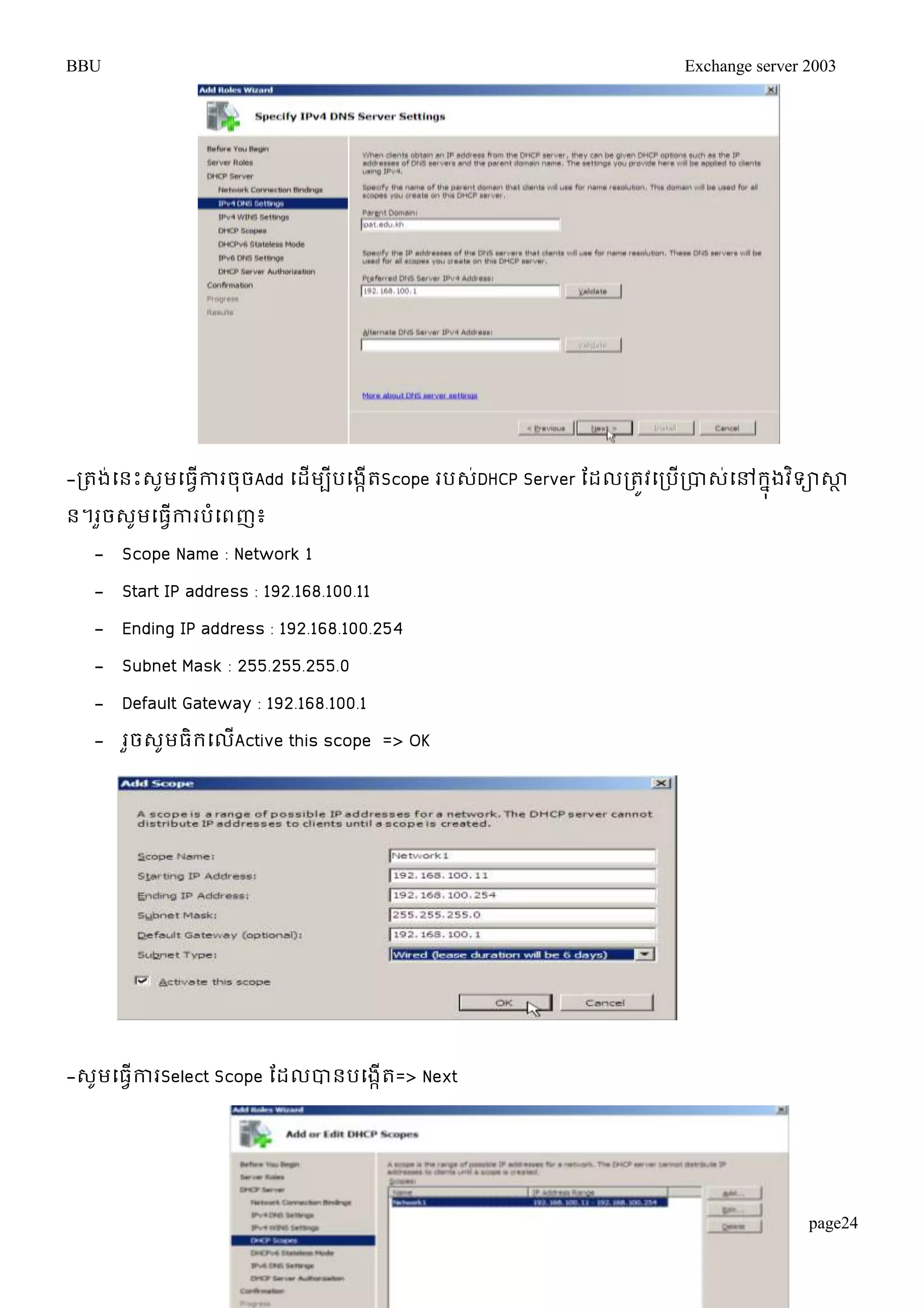 BBU Exchange server 2003 
-រតង់ម្នោះេូមម្ធវើការចុចAdd ម្ដើមបីបម្ងកើតScope របេ់DHCP Server តដលរតូវម្របើរបាេម្់ៅរុនងវទិាសាា 
ន។រួចេូមម្ធវើការបំម្ពញ៖ 
- Scope Name : Network 1 
- Start IP address : 192.168.100.11 
- Ending IP address : 192.168.100.254 
- Subnet Mask : 255.255.255.0 
- Default Gateway : 192.168.100.1 
- រួចេូមធិរម្លើActive this scope => OK 
page24 
-េូមម្ធវើការSelect Scope តដលបានបម្ងកើត=> Next 
 
