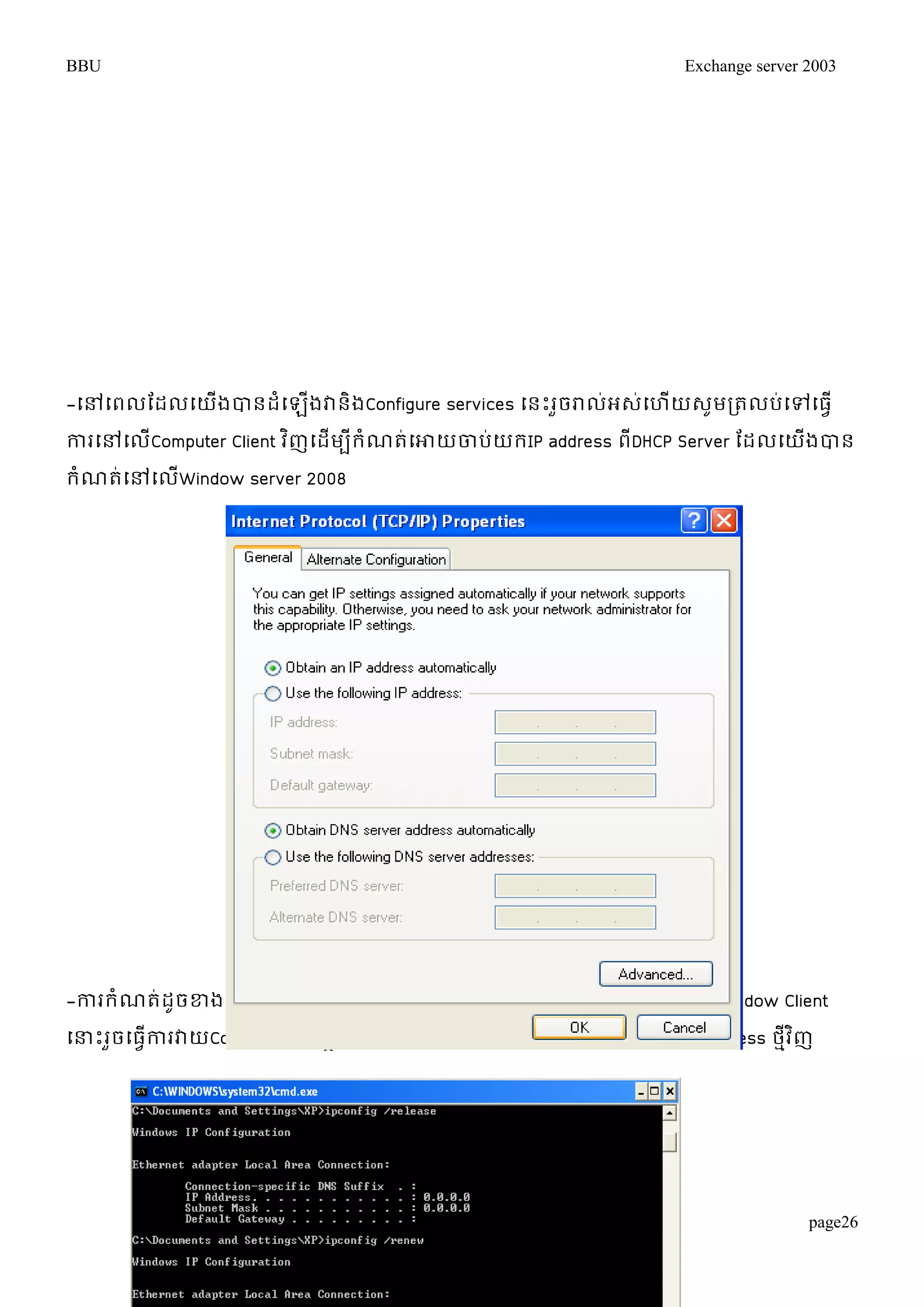 BBU Exchange server 2003 
-ម្ៅម្ពលតដលម្យើងបានដំម្ឡើងវានិងConfigure services ម្នោះរួចរាល់អេ់ម្ហើយេូមរតលប់ម្ៅម្ធវើ 
ការម្ៅម្លCើomputer Client វញិម្ដមើបីរំណត់ម្ោយចាបយ់រIP address ពDីHCP Server តដលម្យងើបាន 
រំណត់ម្ៅម្លើWindow server 2008 
-ការរំណត់ដូចខ្ងម្លើរួចរាល់អេ់ម្ហើយេូមម្ធវើការម្បើរCommand Prompt ម្ៅម្លើWindow Client 
ម្ន្ធោះរចួម្ធកាវើរវាយCommand ម្ដើមបីម្ោយវាម្បាោះIP address ចាេម្់ចាលនិងចាបI់P address ថវមីញិ 
page26 
 