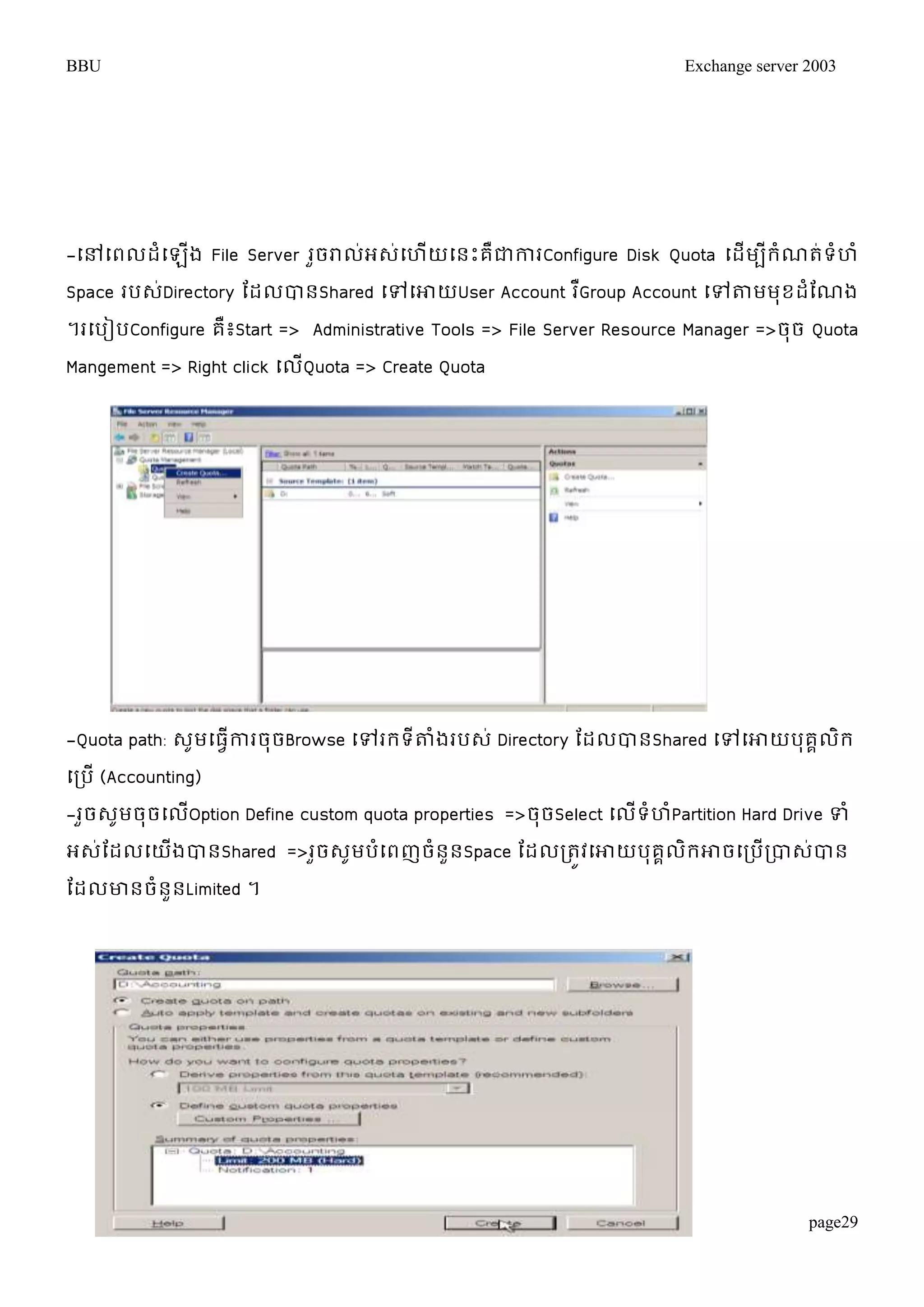 BBU Exchange server 2003 
-ម្ៅម្ពលដំម្ឡើង File Server រួចរាល់អេ់ម្ហើយម្នោះគឺជាការConfigure Disk Quota ម្ដើមបីរំណត់ទំហំ 
Space របេ់Directory តដលបានShared ម្ៅម្ោយUser Account រGឺroup Account ម្ៅតាមមុខដតំណង 
។រម្បៀបConfigure គឺ៖Start => Administrative Tools => File Server Resource Manager =>ចុច Quota 
Mangement => Right click ម្លើQuota => Create Quota 
-Quota path: េូមម្ធវើការចុចBrowse ម្ៅររទីតាំងរបេ់ Directory តដលបានShared ម្ៅម្ោយបុគគលិរ 
ម្របើ (Accounting) 
-រួចេូមចុចម្លើOption Define custom quota properties =>ចុចSelect ម្លើទំហំPartition Hard Drive ទំ 
អេ់តដលម្យើងបានShared =>រួចេូមបំម្ពញចំនួនSpace តដលរតូវម្ោយបុគគលិរោចម្របើរបាេ់បាន 
តដលោនចំនួនLimited ។ 
page29 
 