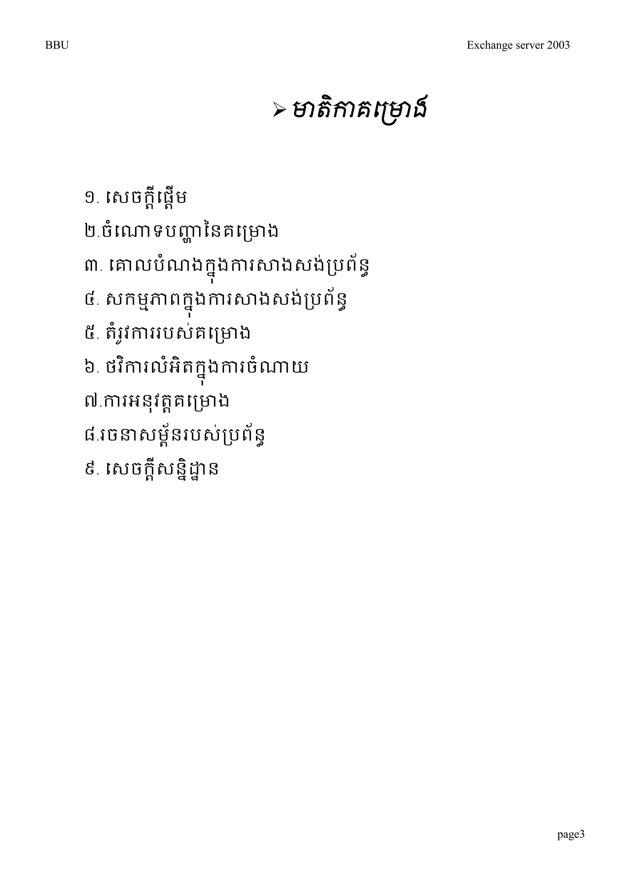 BBU Exchange server 2003 
page3 
 មាតិកាគផព្មាង 
១. ម្េចរដីម្ផដើម 
២.ចំម្ណ្ណទបញ្ហា ននគម្រោង 
៣. ម្ោលបំណងរុនងការសាងេង់របព័នា 
៤. េរមមភាពរុនងការសាងេង់របព័នា 
៥. តំរូវការរបេ់គម្រោង 
៦. ថវកាិរលអំិតរុនងការចំណ្ណយ 
៧.ការអនុវតាគម្រោង 
៨.រចន្ធេមព័នរបេ់របព័នា 
៩. ម្េចរដីេននិោាន 
 