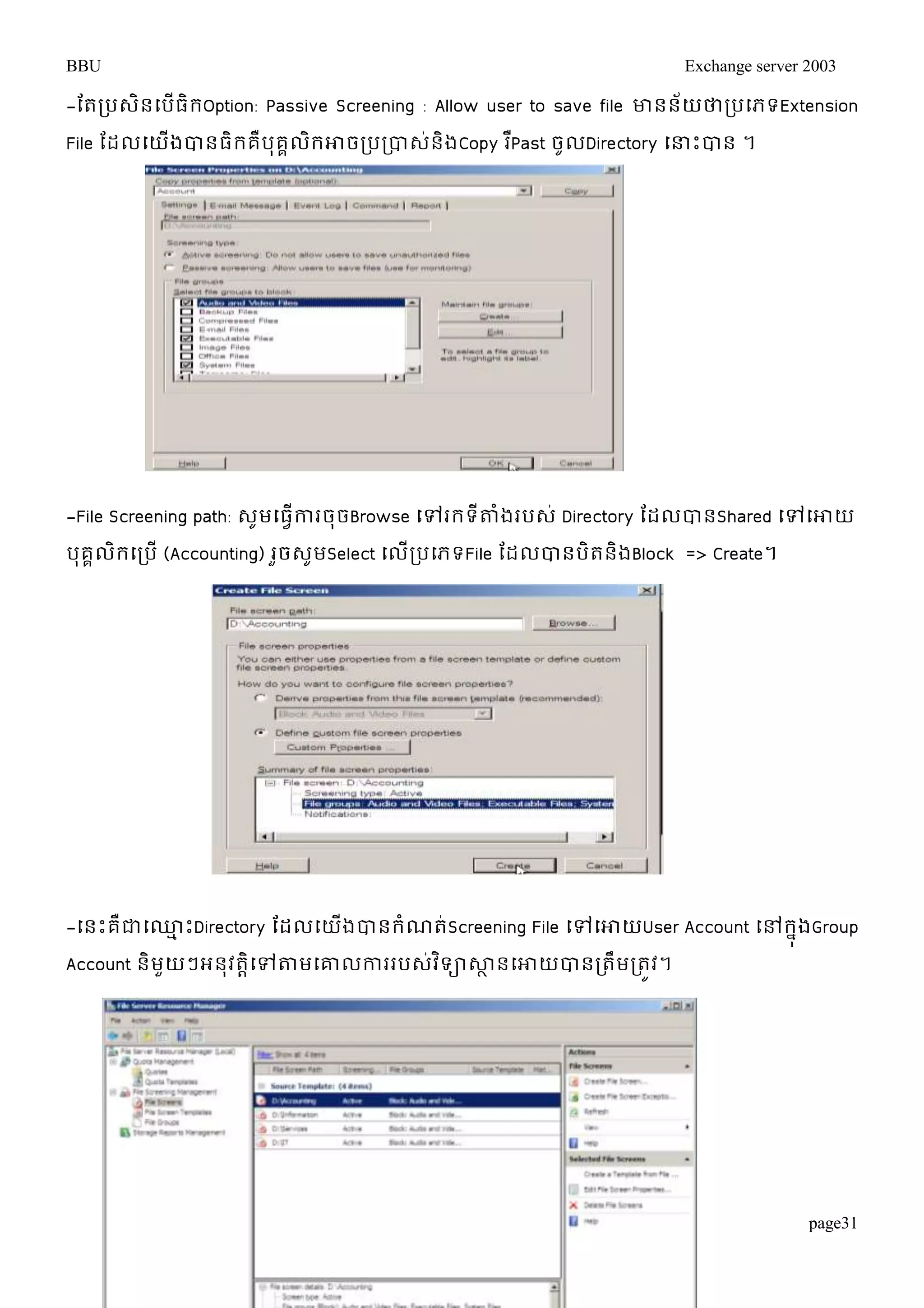 BBU Exchange server 2003 
-តតរបេិនម្បើធិរOption: Passive Screening : Allow user to save file ោនន័យថារបម្ភទExtension 
File តដលម្យើងបានធិរគឺបុគគលិរោចរបរបាេ់និងCopy រPឺast ចូលDirectory ម្ន្ធោះបាន ។ 
-File Screening path: េូមម្ធវើការចុចBrowse ម្ៅររទីតាំងរបេ់ Directory តដលបានShared ម្ៅម្ោយ 
បុគគលិរម្របើ (Accounting) រួចេូមSelect ម្លើរបម្ភទFile តដលបានបិតនិងBlock => Create។ 
-ម្នោះគឺជាម្្មោះDirectory តដលម្យងើបានរំណត់Screening File ម្ៅម្ោយUser Account ម្ៅរុនងGroup 
Account និមួយៗអនុវតាិម្ៅតាមម្ោលការរបេវ់ទិាសាានម្ោយបានរតឹមរតូវ។ 
page31 
 