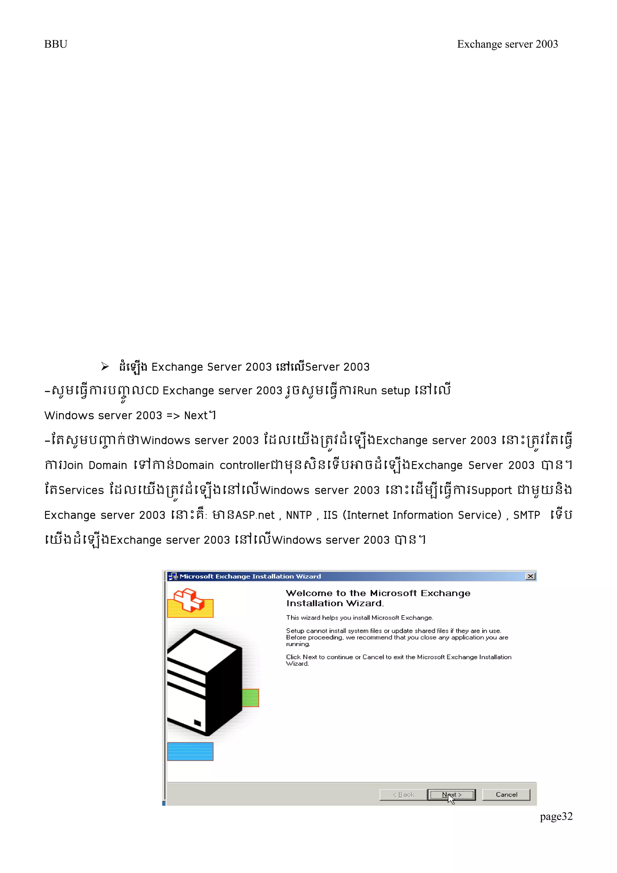 BBU Exchange server 2003 
page32 
 ែំប ើង Exchange Server 2003 បៅបលើServer 2003 
-េមូម្ធវើការបញ្ូចលCD Exchange server 2003 រចូេមូម្ធវើការRun setup ម្ៅម្ល ើ 
Windows server 2003 => Next។ 
-តតេូមបញ្ហច រ់ថាWindows server 2003 តដលម្យើងរតូវដំម្ឡើងExchange server 2003 ម្ន្ធោះរតូវតតម្ធវើ 
ការJoin Domain ម្ៅកាន់Domain controllerជាមុនេិនម្ទើបោចដំម្ឡើងExchange Server 2003 បាន។ 
តតServices តដលម្យើងរតូវដំម្ឡើងម្ៅម្លើWindows server 2003 ម្ន្ធោះម្ដើមបីម្ធវើការSupport ជាមួយនិង 
Exchange server 2003 ម្ន្ធោះគឺ: ោនASP.net , NNTP , IIS (Internet Information Service) , SMTP ម្ទើប 
ម្យើងដំម្ឡើងExchange server 2003 ម្ៅម្លើWindows server 2003 បាន។ 
 