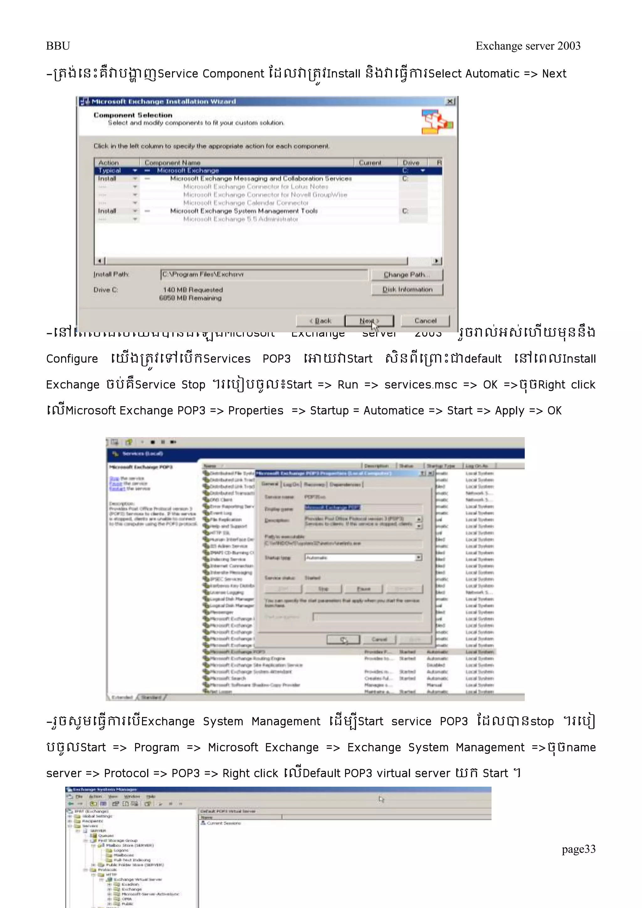 BBU Exchange server 2003 
-រតង់ម្នោះគឺវាបងាាញService Component តដលវារតូវInstall និងវាម្ធវើការSelect Automatic => Next 
-ម្ៅម្ពលតដលម្យើងបានដំម្ឡើងMicrosoft Exchange server 2003 រួចរាល់អេ់ម្ហើយមុននឹង 
Configure ម្យើងរតូវម្ៅម្បើរServices POP3 ម្ោយវាStart េិនពីម្រពាោះជាdefault ម្ៅម្ពលInstall 
Exchange ចប់គឺService Stop ។រម្បៀបចូល៖Start => Run => services.msc => OK =>ចុចRight click 
ម្លើMicrosoft Exchange POP3 => Properties => Startup = Automatice => Start => Apply => OK 
-រួចេូមម្ធវើការម្បើExchange System Management ម្ដើមបីStart service POP3 តដលបានstop ។រម្បៀ 
បចូលStart => Program => Microsoft Exchange => Exchange System Management =>ចុចname 
server => Protocol => POP3 => Right click ម្លើDefault POP3 virtual server យរ Start ។ 
page33 
 