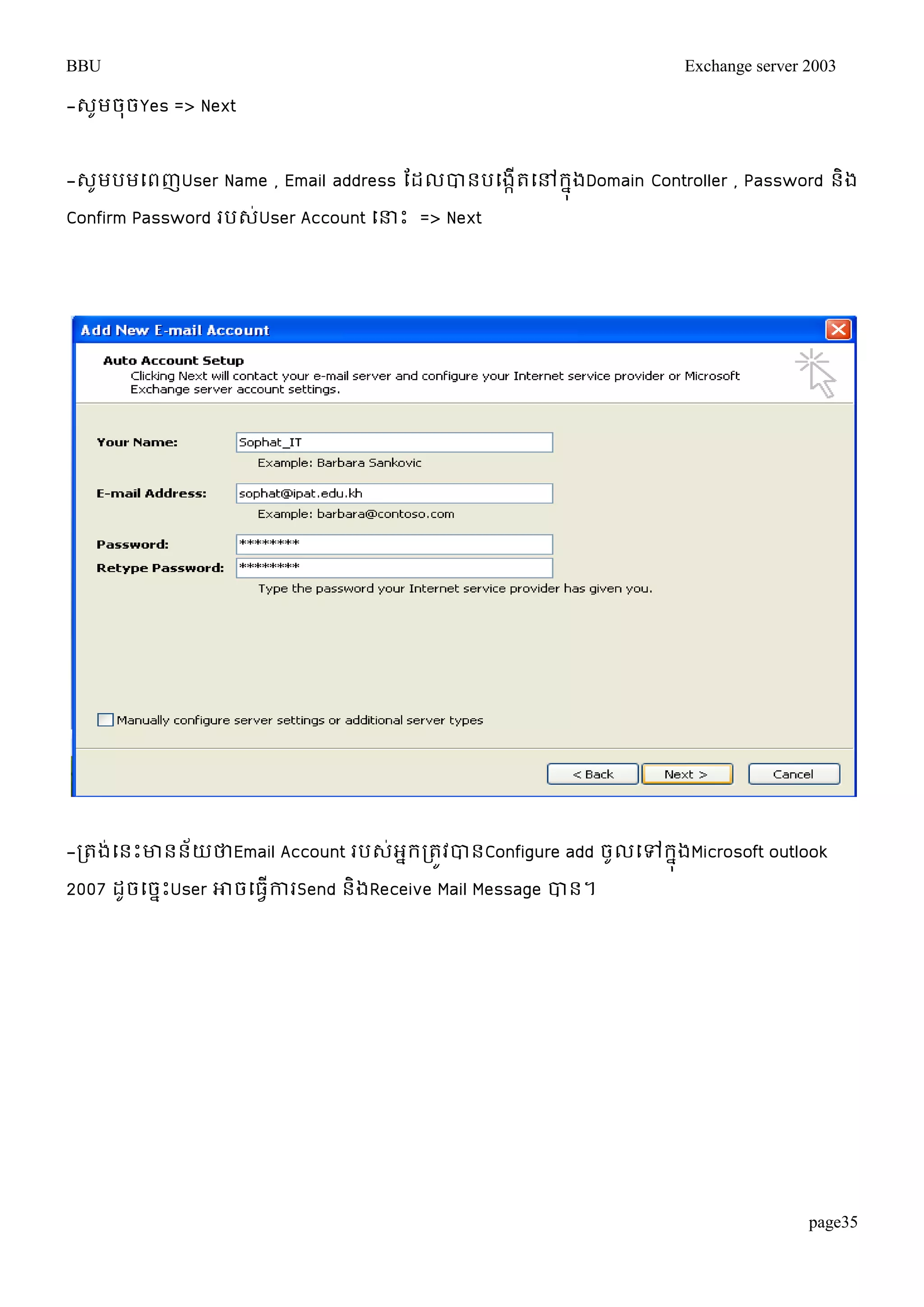 BBU Exchange server 2003 
page35 
-េូមចុចYes => Next 
-េូមបមម្ពញUser Name , Email address តដលបានបម្ងកើតម្ៅរុងនDomain Controller , Password និង 
Confirm Password របេ់User Account ម្ន្ធោះ => Next 
-រតង់ម្នោះោននយ័ថាEmail Account របេអ់នររតូវបានConfigure add ចូលម្ៅរុងនMicrosoft outlook 
2007 ដូចម្ចនោះUser ោចម្ធវើការSend និងReceive Mail Message បាន។ 
 