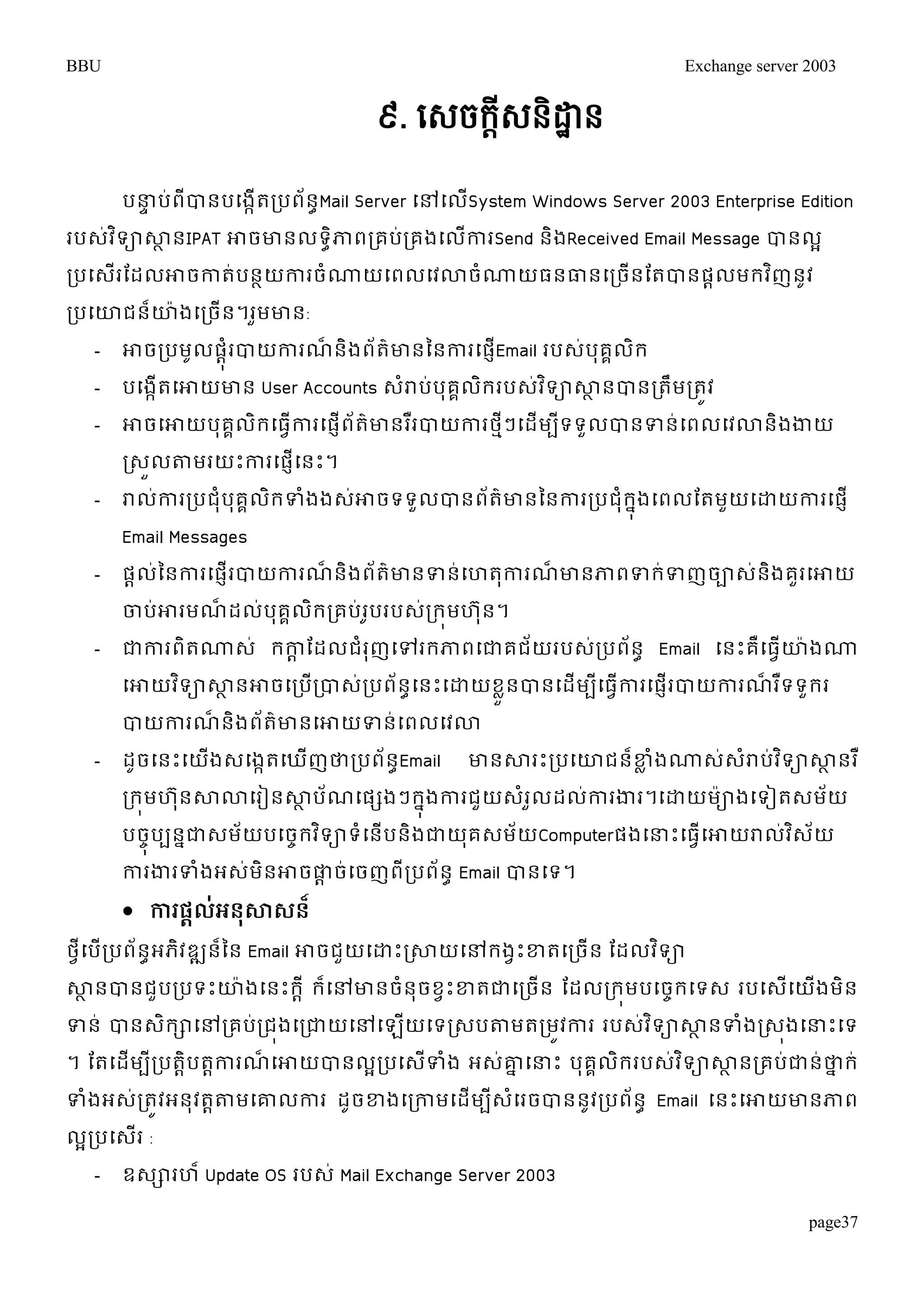 BBU Exchange server 2003 
page37 
៩. សេចក្តីេៃិដ្ឋាៃ 
បន្ធទប់ពីបានបម្ងកើតរបព័នាMail Server ម្ៅម្លើSystem Windows Server 2003 Enterprise Edition 
របេវ់ទិាសាានIPAT ោចោនលទាិភាពរគបរ់គងម្លកាើរSend និងReceived Email Message បានលអ 
របម្េរើតដលោចកាត់បនាយការចំណ្ណយម្ពលម្វោចំណ្ណយធនធានម្រចនើតតបានផាលមរវញិនូវ 
របម្ោជន៏ោ៉ាងម្រចើន។រួមោន: 
- ោចរបមូលផុាំរបាយការណ៏និងព័ត៌ោនននការម្ផEញើmail របេប់ុគលគរិ 
- បម្ងកើតម្ោយោន User Accounts េរាំប់បុគលគរិរបេវ់ទិាសាានបានរតមឹរតូវ 
- ោចម្ោយបុគលគរិម្ធវើការម្ផញើព័តោ៌នររឺបាយការថៗមីម្ដើមបទីទួលបានទន់ម្ពលម្វោនិងងាយ 
រេួលតាមរយោះការម្ផញើម្នោះ។ 
- រាលកា់ររបជុំបគុគលរិទំងងេោ់ចទទលួបានពត័៌ោនននការរបជុំរុងនម្ពលតតមយួម្ោយការម្ផញើ 
Email Messages 
- ផដល់ននការម្ផញើរបាយការណ៏និងព័ត៌ោនទន់ម្ហតុការណ៏ោនភាពទរ់ទញចាេ់និងគួរម្ោយ 
ចាប់ោរមណ៏ដល់បុគគលិររគប់រូបរបេ់ររុមហ ុន។ 
- ជាការពិតណ្ណេ់ រកាាតដលជំរុញម្ៅររភាពម្ជាគជ័យរបេ់របព័នា Email ម្នោះគឺម្ធវើោ៉ាងណ្ណ 
ម្ោយវទិាសាានោចម្របរើបាេរ់បព័នាម្នោះម្ោយខួលនបានម្ដើមបីម្ធវើការម្ផញើរបាយការណ៏រទឺទួររ 
បាយការណ៏និងព័ត៌ោនម្ោយទន់ម្ពលម្វោ 
- ដូចម្នោះម្យងើេម្ងកតម្ឃញើថារបព័នាEmail ោនសារោះរបម្ោជនខ្៏លំងណ្ណេេ់រាំប់វទិាសាានរឺ 
ររុមហន ុសាោម្រៀនសាាប័ណម្ផសងៗរុងនការជួយេរំលួដលកា់រងារ។ម្ោយម៉ាាងម្ទៀតេមយ័ 
បចុចបបនជានេម័យបម្ចចរវទិាទំម្នើបនិងជាយគុេម័យComputerផងម្ន្ធោះម្ធវើម្ោយរាលវ់េិយ័ 
ការងារទំងអេ់មិនោចផាដច់ម្ចញពីរបព័នា Email បានម្ទ។ 
 កា ផ្ដល់អន្ុសាសន្៏ 
ថវីម្បើរបព័នាអភវិឌ្ឍនន៏ន Email ោចជួយម្ោោះរសាយម្ៅរងវោះខ្តម្រចើន តដលវទិា 
សាានបានជួបរបទោះោ៉ាងម្នោះរាី រ៏ម្ៅោនចំនុចខវោះខ្តជាម្រចើន តដលររុមបម្ចចរម្ទេ របម្េើម្យើងមិន 
ទន់ បានេរិាម្ៅរគបរ់ជុងម្រជាយម្ៅម្ឡយើម្ទរេបតាមតរមវូការ របេវ់ទិាសាានទំងរេុងម្ន្ធោះម្ទ 
។ តតម្ដមើបីរបតាិបតកាារណ៏ម្ោយបានលរអបម្េទើំង អេោ់នម្ន្ធោះ បុគលគរិរបេវ់ទិាសាានរគបជា់ន់ថានរ់ 
ទំងអេ់រតូវអនុវតាតាមម្ោលការ ដូចខ្ងម្រកាមម្ដើមបីេំម្រចបាននូវរបព័នា Email ម្នោះម្ោយោនភាព 
លអរបម្េើរ : 
- ឧេារហ៏ Update OS របេ់ Mail Exchange Server 2003 
 