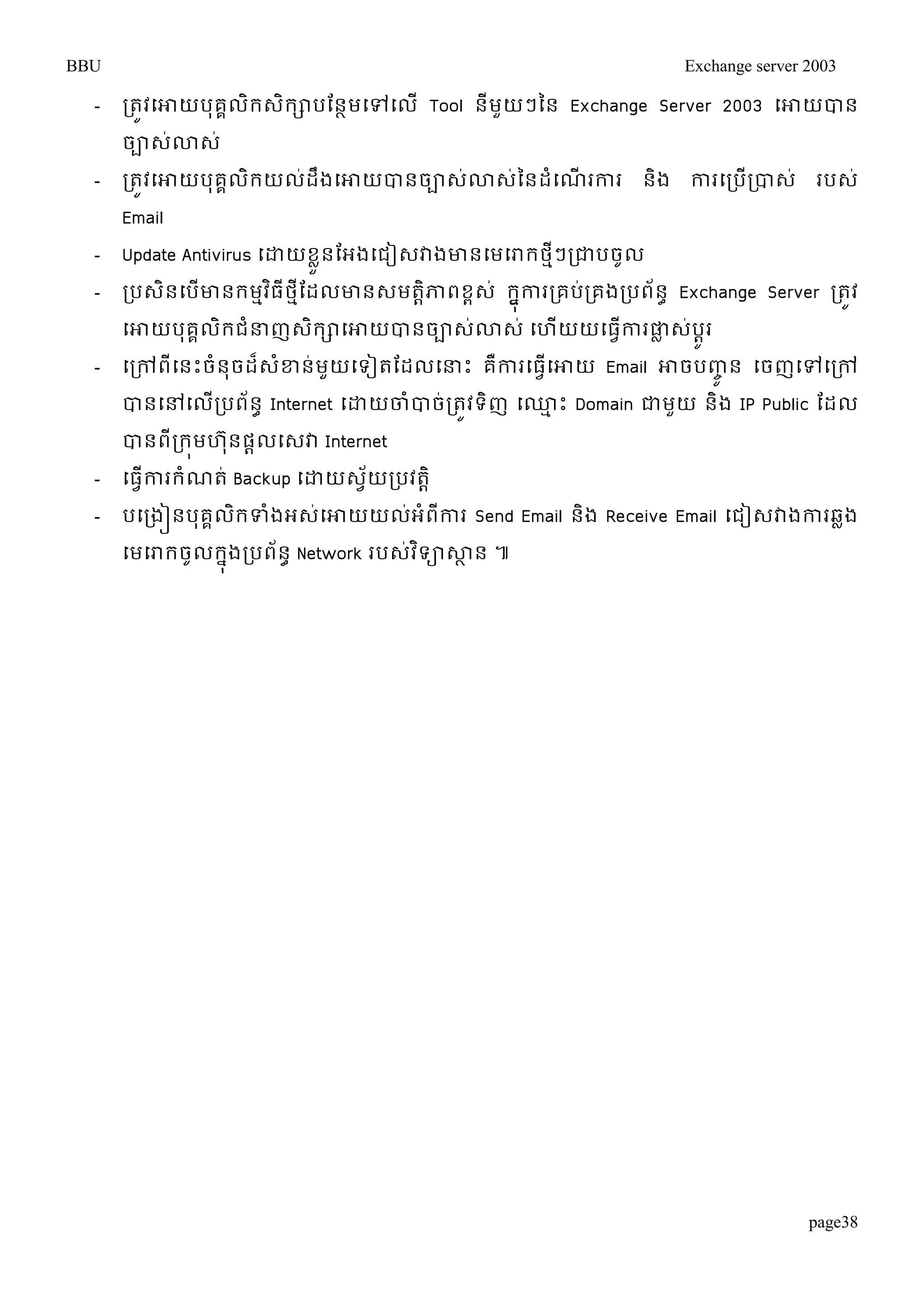 BBU Exchange server 2003 
- រតូវម្ោយបុគគលិរេិរាបតនាមម្ៅម្លើ Tool នីមួយៗនន Exchange Server 2003 ម្ោយបាន 
ចាេ់ោេ់ 
- រតូវម្ោយបុគគលិរយល់ដឹងម្ោយបានចាេ់ោេ់ននដំម្ណើរការ និង ការម្របើរបាេ់ របេ់ 
Email 
- Update Antivirus ម្ោយខួលនតអងម្ជៀេវាងោនម្មម្រារថៗមីរជាបចូល 
- របេនិម្បើោនរមមវធិីថមីតដលោនេមតាិភាពខពេ ់រុងនការរគបរ់គងរបព័នា Exchange Server រតូវ 
ម្ោយបគុគលរិជំន្ធញេរិាម្ោយបានចាេោ់េ ់ម្ហយើយម្ធកាវើរផាលេប់ូារ 
- ម្រៅពីម្នោះចំនុចដេ៏ខ្ំន់មួយម្ទៀតតដលម្ន្ធោះ គឺការម្ធម្វើោយ Email ោចបញ្ូចន ម្ចញម្ៅម្រៅ 
បានម្ៅម្លើរបព័នា Internet ម្ោយចាំបាច់រតូវទិញ ម្្មោះ Domain ជាមួយ និង IP Public តដល 
បានពីររុមហ ុនផាលម្េវា Internet 
- ម្ធវើការរំណត់ Backup ម្ោយេវ័យរបវតាិ 
- បម្រងៀនបុគគលិរទំងអេ់ម្ោយយល់អំពីការ Send Email និង Receive Email ម្ជៀេវាងការឆលង 
ម្មម្រារចូលរុងនរបពន័ា Network របេវ់ទិាសាាន ៕ 
page38 
 