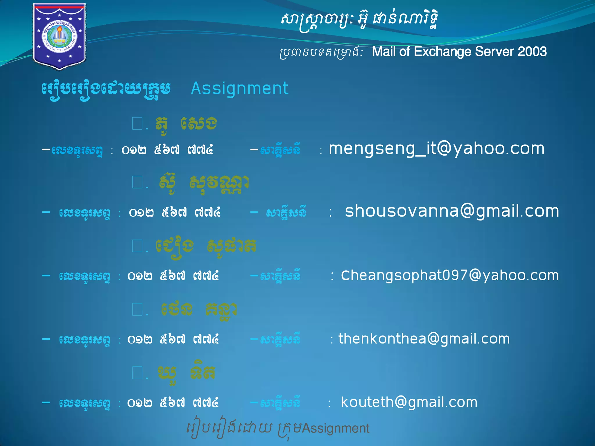 សាស្ត្សាាចារយៈ អូ៊ ផានណា់រទិិ ឋ 
ប្បធានបទគម្ប្ោងៈ Mail of Exchange Server 2003 
ម្រៀបម្រៀងម្ោយ ប្រុមAssignment 
eroberogedayRkum 
Assignment 
១. PU esg 
-elxTUrsBÞ : 012 567 774 -saKÁIsnI : mengseng_it@yahoo.com 
១. sU‘ suvNÑa 
- elxTUrsBÞ : 012 567 774 - saKÁIsnI : shousovanna@gmail.com 
១. eCog sUpat 
- elxTUrsBÞ : 012 567 774 -saKÁIsnI : cheangsophat097@yahoo.com 
១. efn Knæa 
- elxTUrsBÞ : 012 567 774 -saKÁIsnI : thenkonthea@gmail.com 
១. XY Tit 
- elxTUrsBÞ : 012 567 774 -saKÁIsnI : kouteth@gmail.com 
 