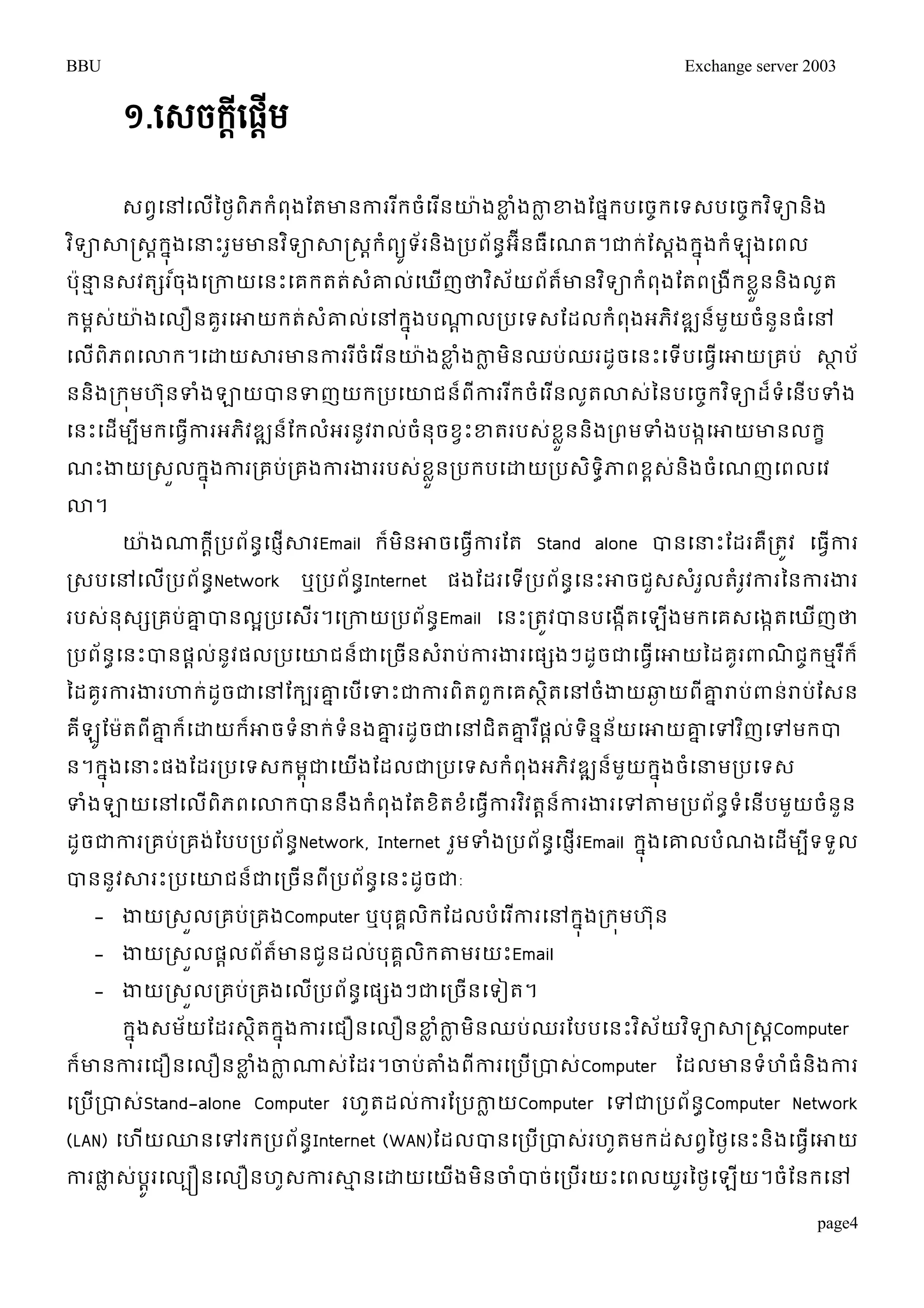 BBU Exchange server 2003 
១.សេចក្ដីស្ដើម 
េពវម្ៅម្លើនថងពិភរំពុងតតោនការររីចម្ំរនើោ៉ាងខ្លំងកាលខ្ងតផរនបម្ចចរម្ទេបម្ចចរវទិានិង 
វទិាសាស្រ្េរាុងនម្ន្ធោះរមួោនវទិាសាស្រ្េរាំពយូទ័រនិងរបពន័ាអ ីនធឺម្ណត។ជារ់តេងារុនងរំឡុងម្ពល 
បុ៉ាន្ធមនេវតសរច៏ុងម្រកាយម្នោះម្គរតត់េោំលម្់ឃញើថាវេិយ័ពត័ោ៏នវទិារំពុងតតពរងីរខួលននងិលតូ 
រមពេោ់៉ាងម្លឿនគរួម្ោយរតេ់ោំលម្់ៅរុងនបណ្ណដលរបម្ទេតដលរំពងុអភិវឌ្ឍនម៏យួចំននួធម្ំៅ 
ម្លពើិភពម្ោរ។ម្ោយសារោនការរចីំម្រនើោ៉ាងខ្លំងកាលមិនឈប់ឈរដូចម្នោះម្ទើបម្ធម្វើោយរគប់ សាាប័ 
ននិងររមុហន ុទំងឡាយបានទញយររបម្ោជនព៏ីការររីចំម្រនើលតូោេន់នបម្ចរចវទិាដទ៏ំម្នើបទំង 
ម្នោះម្ដើមបីមរម្ធកាវើរអភវិឌ្ឍនត៏រលអំរនវូរាលច់ំនចុខវោះខ្តរបេខ់ួនលនិងរពមទំងបងកម្ោយោនលរខ 
ណោះងាយរេួលរុនងការរគប់រគងការងាររបេខ់ួនលរបរបម្ោយរបេទិាិភាពខពេន់ងិចំម្ណញម្ពលម្វ 
ោ។ 
ោ៉ាងណ្ណរាីរបព័នាម្ផញើសារEmail រ៏មិនោចម្ធវើការតត Stand alone បានម្ន្ធោះតដរគឺរតូវ ម្ធវើការ 
រេបម្ៅម្លើរបព័នាNetwork ឬរបព័នាInternet ផងតដរម្ទើរបព័នាម្នោះោចជួេេំរួលតំរូវការននការងារ 
របេ់នុេសរគប់ោនបានលអរបម្េើរ។ម្រកាយរបព័នាEmail ម្នោះរតូវបានបម្ងកើតម្ឡើងមរម្គេម្ងកតម្ឃើញថា 
របព័នាម្នោះបានផលាន់ូវផលរបម្ោជនជា៏ម្រចនើេរាំប់ការងារម្ផសងៗដចូជាម្ធវើម្ោយនដគូរពាណិជចរមមររឺ៏ 
នដគូរការងារហារ់ដូចជាម្ៅតរបរោនម្បើម្ទោះជាការពិតពួរម្គេាិតម្ៅចំងាយឆ្ងយពីោនរាប់ពាន់រាប់តេន 
គីឡូតមត៉ាពីោនរម្៏ោយរោ៏ចទន្ធំរ់ទំនងោនរដូចជាម្ៅជតិោនរផឺាលទ់និននយ័ម្ោយោនម្ៅវញិម្ៅមរបា 
ន។រុនងម្ន្ធោះផងតដររបម្ទេរមុជាពម្យងើតដលជារបម្ទេរំពុងអភិវឌ្ឍនម៏យួរុនងចម្ំន្ធមរបម្ទេ 
ទំងឡាយម្ៅម្លពើភិពម្ោរបាននឹងរំពុងតតខតិខំម្ធកាវើរវវិតនាកា៏រងារម្ៅតាមរបព័នទាំម្នើបមួយចំនួន 
ដូចជាការរគបរ់គង់តបបរបព័នាNetwork, Internet រមួទំងរបព័នម្ាផញើរEmail រុនងម្ោលបំណងម្ដើមបទីទួល 
បាននួវសារោះរបម្ោជន៏ជាម្រចើនពីរបព័នាម្នោះដូចជា: 
- ងាយរេួលរគប់រគងComputer ឬបុគលគរិតដលបំម្រកាើរម្ៅរុនងររុមហន ុ 
- ងាយរេួលផាលព័ត៏ោនជូនដល់បុគគលិរតាមរយោះEmail 
- ងាយរេួលរគប់រគងម្លើរបព័នាម្ផសងៗជាម្រចើនម្ទៀត។ 
រុនងេមយ័តដរេតាិរុនងការម្ជឿនម្លឿនខ្លំកាលមិនឈប់ឈរតបបម្នោះវេិយ័វទិាសាស្រ្េCាomputer 
រ៏ោនការម្ជឿនម្លឿនខ្លំងកាលណ្ណេ់តដរ។ចាប់តាំងពីការម្របើរបាេ់Computer តដលោនទំហំធំនិងការ 
ម្របើរបាេ់Stand-alone Computer រហូតដល់ការតរបកាលយComputer ម្ៅជារបព័នាComputer Network 
(LAN) ម្ហើយ្នម្ៅរររបព័នាInternet (WAN)តដលបានម្របើរបាេ់រហូតមរដ់េពវនថងម្នោះនិងម្ធវើម្ោយ 
ការផាលេប់ូារម្លបឿនម្លឿនហេូការសាមនម្ោយម្យងើមិនចាំបាច់ម្របើរយោះម្ពលយរូនថងម្ឡយើ។ចំតនរម្ៅ 
page4 
 