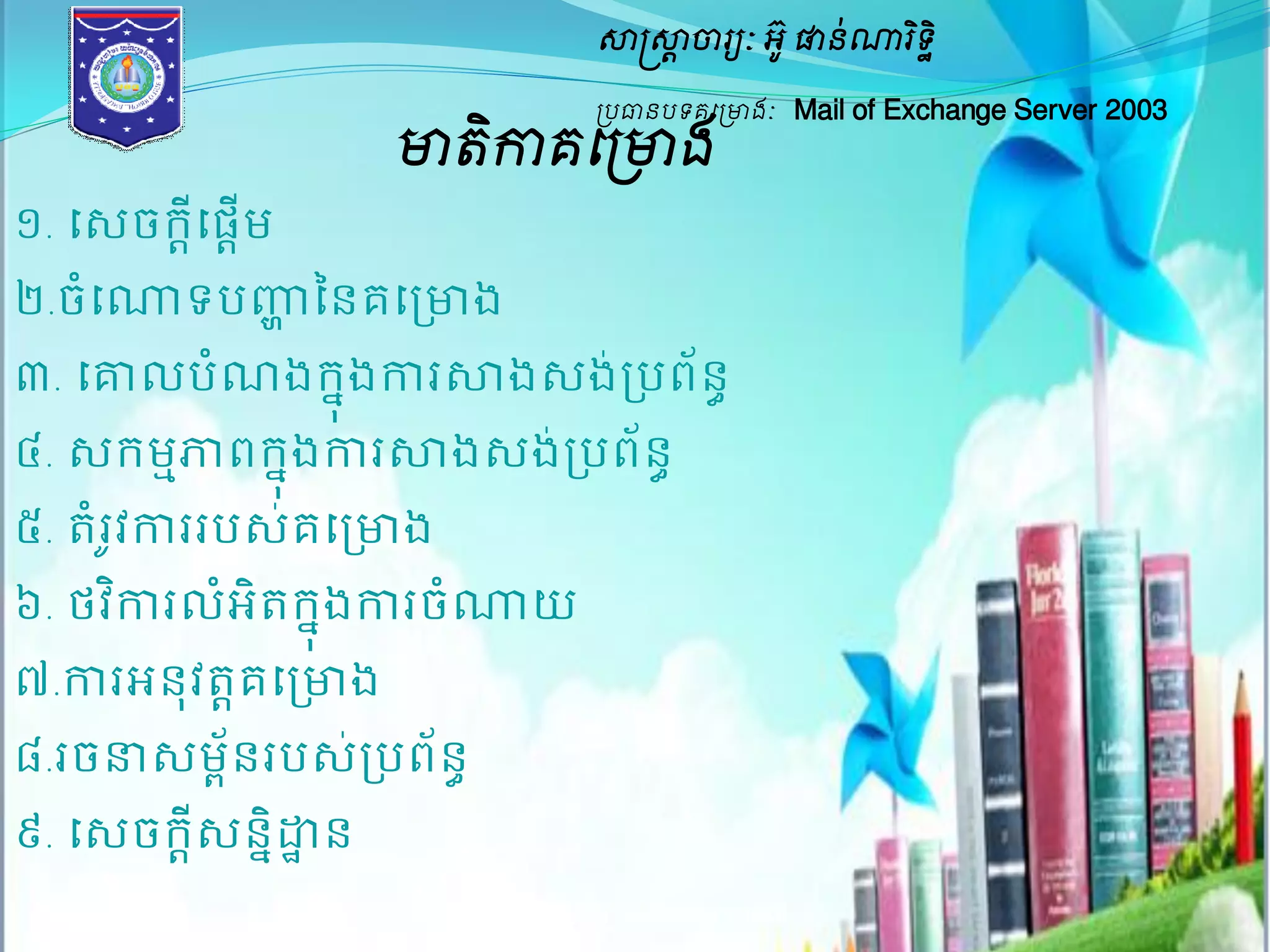 សាស្ត្សាាចារយៈ អូ៊ ផានណា់រទិិ ឋ 
ប្បធានបទគម្ប្ោងៈ Mail of Exchange Server 2003 
ោតិកាគម្ប្ោង 
១. សេចក្ដីសផដើម 
២.ចំសោទបញ្ហា ននគសរោង 
៣. សោល បណំងក្ុងនការសាងេងរ់បពន័ ធ 
៤. េក្មភាមពក្ុងនការសាងេងរ់បពន័ ធ 
៥. តំរូវការរបេ់គសរោង 
៦. ថវកាិរលអំតិក្ុងនការចោំយ 
៧.ការអនុវតតគសរោង 
៨.រចនាេមព័នរបេ់របព័នធ 
៩. សេចក្ដីេននិដ្ឋាន 
ម្រៀបម្រៀងម្ោយ ប្រុមAssignment 
 