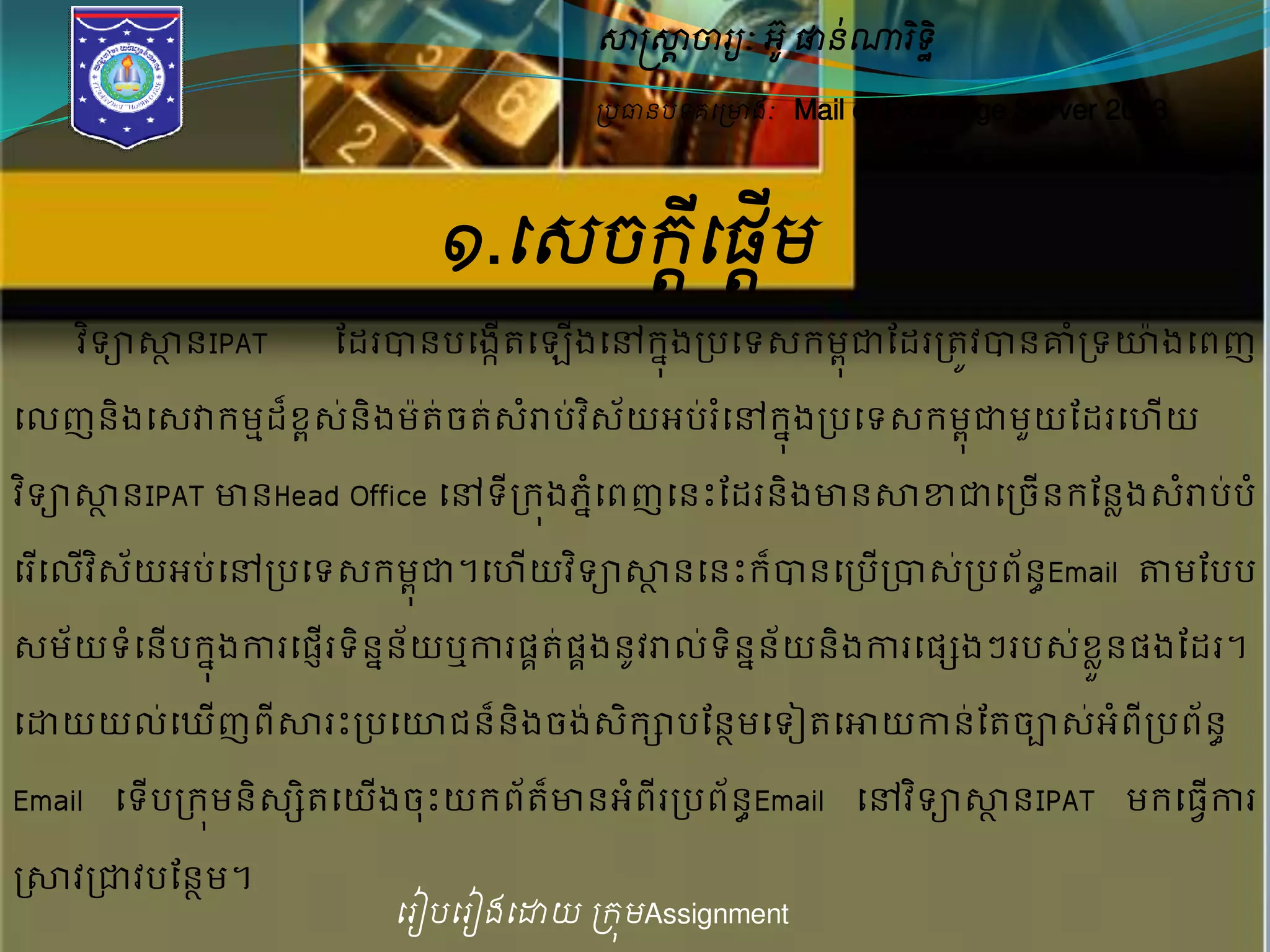 សាស្ត្សាាចារយៈ អូ៊ ផានណា់រទិិ ឋ 
ប្បធានបទគម្ប្ោងៈ Mail of Exchange Server 2003 
១.ម្េចរម្ីដផមើដ 
វទិាសាានIPAT ដែរបានបសងកើតស ងើសៅក្ុនងរបសទេក្មុពជាដែររតវូបានោំរទយ៉ាងសពញ 
សលញនិងសេវាក្មមែខ្៏ពេន់ិងមត៉ា់ចតេ់រាំប់វេិយ័អបរ់សំៅក្ុងនរបសទេក្មុពជាមយួដែរស យើ 
វទិាសាានIPAT ោនHead Office សៅទីរក្ុងភសនំពញសនេះដែរនិងោនសាខាជាសរចើនក្ដនែងេរាំបប់ំ 
សរសើលវើេិយ័អប់សៅរបសទេក្មុជាព។ស យើវទិាសាានសនេះក្បា៏នសរបរើបាេរ់បព័នEធmail តាមដបប 
េម័យទសំនើបក្ុងនការសផញើរទិនននយ័ឬការផតគ់ផគងនូវរាលទ់និនន័យនិងការសផេងៗរបេខ្់ួនែផងដែរ។ 
សដ្ឋយយល់ស ើញពីសារេះរបសយជន៏និងចង់េិក្ាបដនាមសទៀតសោយកាន់ដតចាេ់អំពីរបព័នធ 
Email សទបើរក្មុនិេេិតសយងើចេះុយក្ពត័ោ៏នអពំីររបព័នធEmail សៅវទិាសាានIPAT មក្សធវើការ 
រសាវរជាវបដនាម។ 
ម្រៀបម្រៀងម្ោយ ប្រុមAssignment 
 