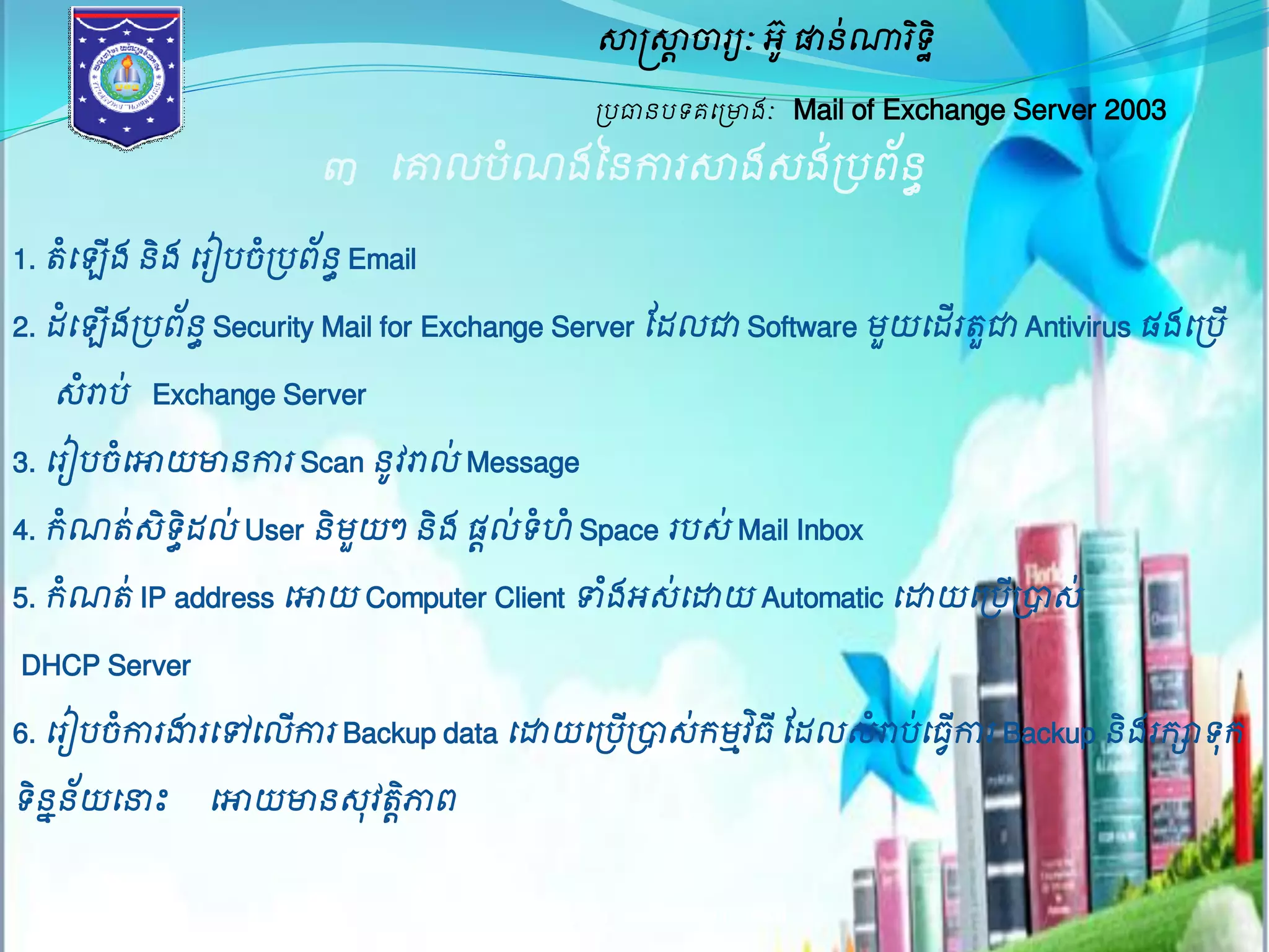 សាស្ត្សាាចារយៈ អូ៊ ផានណា់រទិិ ឋ 
ប្បធានបទគម្ប្ោងៈ Mail of Exchange Server 2003 
៣ ម្គ្មលបំណងននការសាងេង់ប្បព័នធ 
1. តំម្ ើង និង ម្រៀបចំប្បព័នធ Email 
2. ែំម្ ើងប្បព័នធ Security Mail for Exchange Server ដែលជា Software មួយម្ែើរតួជា Antivirus ផងម្ប្បើ 
េំោប់ Exchange Server 
3. ម្រៀបចំម្ោយោនការ Scan នូវោល់ Message 
4. រណំតេ់ិទិែធល់ User និមួយៗ និង ផលា់ទ ំំ Space របេ់ Mail Inbox 
5. រណំត ់IP address ម្ោយ Computer Client ទាងំអេ់ម្ោយ Automatic ម្ោយម្ប្បប្ើបាេ់ 
DHCP Server 
6. ម្រៀបចកាំរងារម្ៅម្លើការ Backup data ម្ោយម្ប្បប្ើបាេ់រមវាធិ ីដែលេោំបម្់ធកាើវរ Backup និងររាទុរ 
ទិននែយ័ម្នាះ ម្ោយោនេុវតភ្ជិាព 
ម្រៀបម្រៀងម្ោយ ប្រុមAssignment 
 
