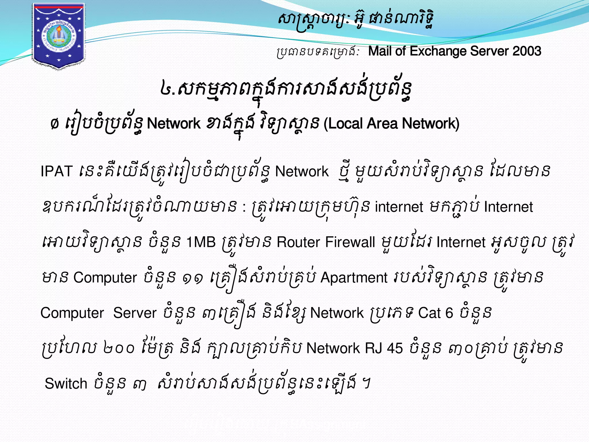 សាស្ត្សាាចារយៈ អូ៊ ផានណា់រទិិ ឋ 
ប្បធានបទគម្ប្ោងៈ Mail of Exchange Server 2003 
៤.េរមភ្ជាពរុងែការសាងេងប្់បពន័ ធ 
Ø ម្រៀបចប្ំបពន័ ធNetwork ខាងរុងែ វទិាសាាន (Local Area Network) 
IPAT ម្នះគម្ឺយើងប្តូវម្រៀបចជាំប្បព័ន ធNetwork ថ ីាមួយេោំប់វទិាសាាន ដែលោន 
ឧបររណ៏ដែរប្តូវចំណាយោន : ប្តូវម្ោយប្រុម ៊ុន internet មរភ្ជាប់ Internet 
ម្ោយវទិាសាាន ចនំួន 1MB ប្តូវោន Router Firewall មួយដែរ Internet អូេចូល ប្តូវ 
ោន Computer ចនំួន ១១ ម្ប្គឿងេោំប់ប្គប ់Apartment របេ់វទិាសាាន ប្តូវោន 
Computer Server ចំនួន ៣ម្ប្គឿង និង ដខ្ែ Network ប្បម្ភទ Cat 6 ចំនួន 
ប្បដ ល ២០០ ដម៉ប្ត និង រាលប្គ្មប់រិប Network RJ 45 ចំនួន ៣០ ប្គ្មប់ ប្តូវោន 
Switch ចំនួន ៣ េំោប់សាងេង់ប្បព័នធម្នះម្ ើង ។ 
ម្រៀបម្រៀងម្ោយ ប្រុមAssignment 
 