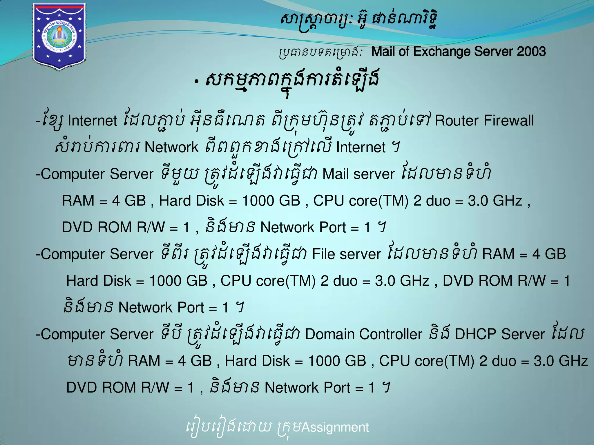 សាស្ត្សាាចារយៈ អូ៊ ផានណា់រទិិ ឋ 
ប្បធានបទគម្ប្ោងៈ Mail of Exchange Server 2003 
· េរមភ្ជាពរុងែការតម្ំ ើង 
-ដខ្ែ Internet ដែលភ្ជាប់ អុីនធឺម្ណត ពីប្រុម ៊ុនប្តូវ តភ្ជាប់ម្ៅ Router Firewall 
េំោប់ការពារ Network ពីពពួរខាងម្ប្ៅម្លើ Internet ។ 
-Computer Server ទីមួយ ប្តូវែម្ំ ើងវាម្ធជាើវ Mail server ដែលោន ទ ំំ 
RAM = 4 GB , Hard Disk = 1000 GB , CPU core(TM) 2 duo = 3.0 GHz , 
DVD ROM R/W = 1 , និង ោន Network Port = 1 ។ 
-Computer Server ទីពីរ ប្តូវែម្ំ ើងវាម្ធជាើវ File server ដែលោន ទ ំំ RAM = 4 GB 
Hard Disk = 1000 GB , CPU core(TM) 2 duo = 3.0 GHz , DVD ROM R/W = 1 
និង ោន Network Port = 1 ។ 
-Computer Server ទីប ីប្តូវែម្ំ ើងវាម្ធជាើវ Domain Controller និង DHCP Server ដែល 
ោន ទំ ំ RAM = 4 GB , Hard Disk = 1000 GB , CPU core(TM) 2 duo = 3.0 GHz 
DVD ROM R/W = 1 , និង ោន Network Port = 1 ។ 
ម្រៀបម្រៀងម្ោយ ប្រុមAssignment 
 