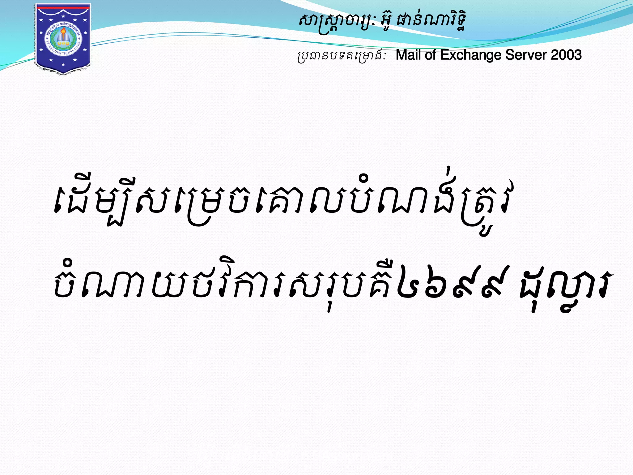 សាស្ត្សាាចារយៈ អូ៊ ផានណា់រទិិ ឋ 
ប្បធានបទគម្ប្ោងៈ Mail of Exchange Server 2003 
ម្រៀបម្រៀងម្ោយ ប្រុមAssignment 
ម្ែើមបីេ 
ម្ប្មចម្គ្មលបំណង់ប្តូវ 
ចណាំយថវកាិរ េរុបគ៤ឺ៦៩៩ ែុល្លលរ 
 