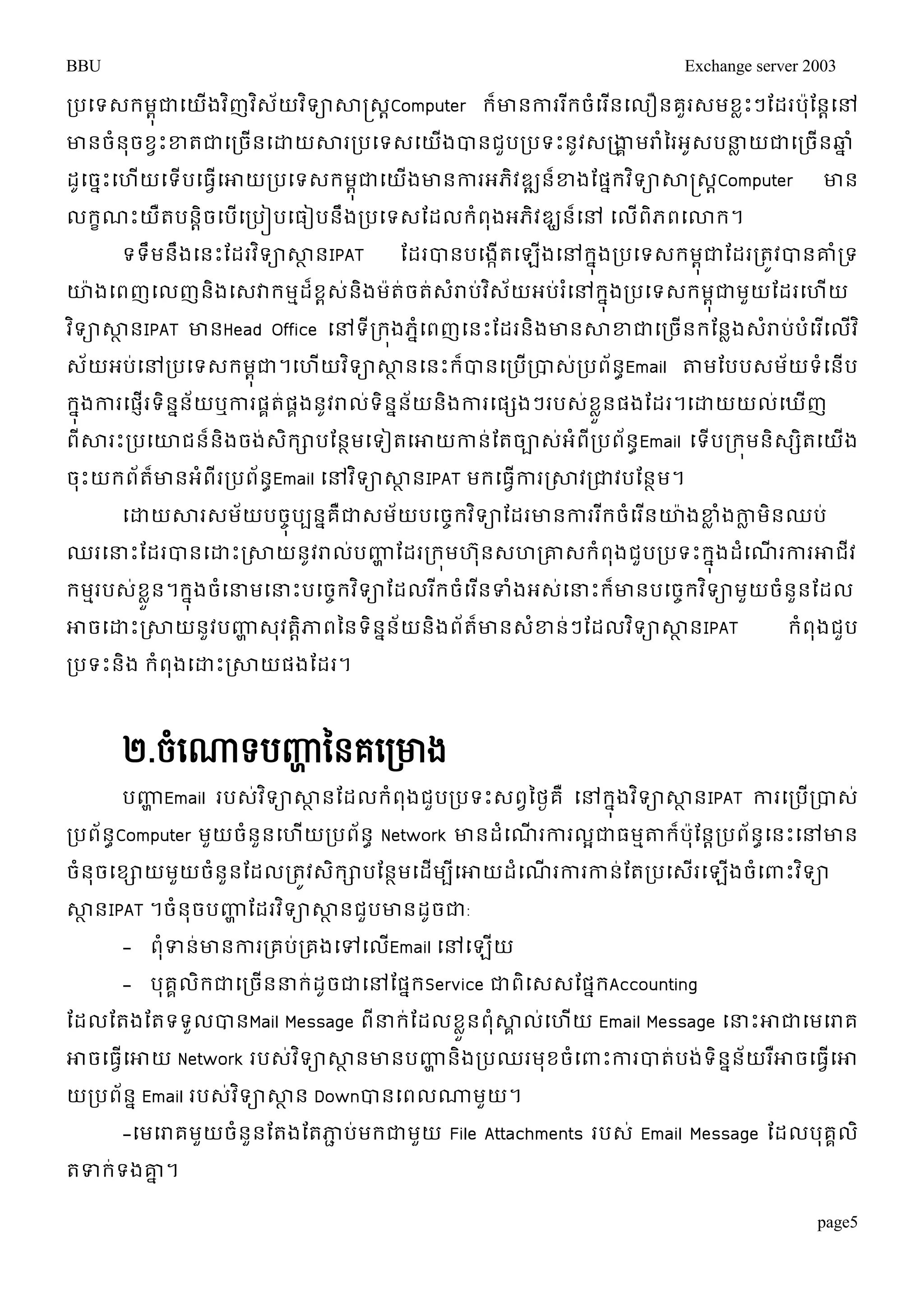 BBU Exchange server 2003 
របម្ទេរមុពជាម្យងើវញិវេិយ័វទិាសាស្រ្េCាomputer រោ៏នការររីចំម្រនើម្លឿនគួរេមខលោះៗតដរបតុ៉ានាម្ៅ 
ោនចំនុចខវោះខ្តជាម្រចើនម្ោយសាររបម្ទេម្យើងបានជួបរបទោះនូវេរងាគមរាំនរអូេបន្ធលយជាម្រចើនឆ្នំ 
ដូម្ចនោះម្ហយើម្ទើបម្ធវើម្ោយរបម្ទេរមុជាពម្យងើោនការអភិវឌ្ឍនខ្៏ងតផរនវទិាសាស្រ្េCាomputer ោន 
លរខណោះយឺតបនាិចម្បើម្របៀបម្ធៀបនឹងរបម្ទេតដលរំពុងអភិវឌ្ឃន៏ម្ៅ ម្លើពិភពម្ោរ។ 
ទទឹមនងឹម្នោះតដរវទិាសាានIPAT តដរបានបម្ងកើតម្ឡងើម្ៅរុនងរបម្ទេរមុជាពតដររតូវបានោំរទ 
ោ៉ាងម្ពញម្លញនងិម្េវារមមដខ៏ពេន់ងិម៉ាតច់តេ់រាំប់វេិយ័អប់រម្ំៅរុនងរបម្ទេរមុពជាមួយតដរម្ហយើ 
វទិាសាានIPAT ោនHead Office ម្ៅទីររងុភនំម្ពញម្នោះតដរនិងោនសាខ្ជាម្រចើនរតនលងេរាំបប់ំម្រម្ើលវើិ 
េយ័អប់ម្ៅរបម្ទេរមុជាព។ម្ហយើវទិាសាានម្នោះរបា៏នម្របរើបាេរ់បពន័Eាmail តាមតបបេមយ័ទំម្នើប 
រុនងការម្ផញើរទិននន័យឬការផគត់ផគងនូវរាលទ់ិនននយ័នងិការម្ផសងៗរបេខ់ួនលផងតដរ។ម្ោយយលម្់ឃញើ 
ពីសារោះរបម្ោជន៏និងចង់េិរាបតនាមម្ទៀតម្ោយកាន់តតចាេ់អំពីរបព័នាEmail ម្ទើបររុមនិេសិតម្យើង 
ចុោះយរព័តោ៏នអំពីររបព័នEាmail ម្ៅវទិាសាានIPAT មរម្ធវើការរសាវរជាវបតនាម។ 
ម្ោយសារេម័យបចុចបបននគឺជាេម័យបម្ចចរវទិាតដរោនការររីចំម្រនើោ៉ាងខ្លំងកាលមិនឈប់ 
ឈរម្ន្ធោះតដរបានម្ោោះរសាយនូវរាលប់ញ្ហាតដរររុមហន ុេហរោេរំពងុជួបរបទោះរុនងដម្ំណើរការោជវី 
រមមរបេខ់ួលន។រុនងចម្ំន្ធមម្ន្ធោះបម្ចរចវទិាតដលររីចំម្រនើទំងអេម្់ន្ធោះរោ៏នបម្ចចរវទិាមួយចំននួតដល 
ោចម្ោោះរសាយនួវបញ្ហាេវុតាិភាពននទិននន័យនិងព័តោ៏នេខ្ំនៗ់តដលវទិាសាានIPAT រំពុងជបួ 
របទោះនិង រំពុងម្ោោះរសាយផងតដរ។ 
២.ចំសោទបញ្ហា នៃគសរោង 
បញ្ហាEmail របេវ់ទិាសាានតដលរំពងុជួបរបទោះេពវនថងគ ឺម្ៅរុនងវទិាសាានIPAT ការម្របើរបាេ់ 
របព័នាComputer មួយចំនួនម្ហើយរបព័នា Network ោនដំម្ណើរការលអជាធមមតារ៏ប៉ាុតនារបព័នាម្នោះម្ៅោន 
ចំនុចម្ខាយមយួចនំួនតដលរតូវេរិាបតនមាម្ដមើបីម្ោយដំម្ណើរការកានត់តរបម្េរើម្ឡងើចំម្ពាោះវទិា 
សាានIPAT ។ចំនុចបញ្ហាតដរវទិាសាានជបួោនដូចជា: 
page5 
- ពុំទន់ោនការរគប់រគងម្ៅម្លើEmail ម្ៅម្ឡើយ 
- បុគគលិរជាម្រចើនន្ធរ់ដូចជាម្ៅតផនរService ជាពិម្េេតផនរAccounting 
តដលតតងតតទទួលបានMail Message ពីន្ធរ់តដលខួលនពុំសាគលម្់ហយើ Email Message ម្ន្ធោះោជាម្មម្រាគ 
ោចម្ធវើម្ោយ Network របេវ់ទិាសាានោនបញ្ហានិងរបឈរមុខចំម្ពាោះការបាត់បង់ទិនននយ័រោឺចម្ធវើម្ោ 
យរបពន័ នEmail របេវ់ទិាសាាន Downបានម្ពលណ្ណមួយ។ 
-ម្មម្រាគមួយចំនួនតតងតតភាជប់មរជាមួយ File Attachments របេ់ Email Message តដលបុគគលិ 
តទរ់ទងោន។ 
 