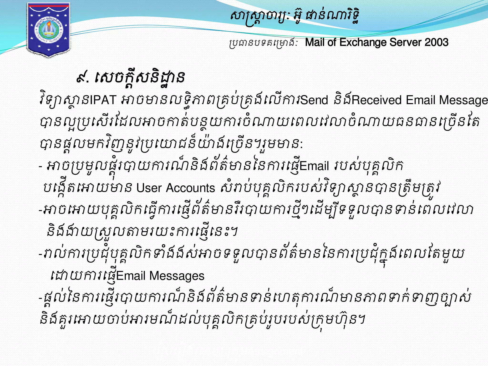 សាស្ត្សាាចារយៈ អូ៊ ផានណា់រទិិ ឋ 
ប្បធានបទគម្ប្ោងៈ Mail of Exchange Server 2003 
៩. ម្េចរេីានិោឋន 
វទិាសាានIPAT ោចោនលទិភ្ជធពប្គប់ប្គងម្លើការSend និងReceived Email Message 
បានលអប្បម្េើរដែលោចកាត់បនាយការចំណាយម្ពលម្វល្លចំណាយធនធានម្ប្ចើនដត 
បានផលាមរវញិនូវប្បម្ោជន៏ោ៉ងម្ប្ចើន។រួមោន: 
- ោចប្បមូលផុរាំបាយការណ៏និងព័ត៌ោនននការម្ផEើញmail របេ់បុគលគិរ 
បម្ងតើកម្ោយោន User Accounts េោំប់បុគលគិររបេ់វទិាសាានបានប្តឹមប្តូវ 
-ោចម្ោយបុគគលិរម្ធវើការម្ផញើព័ត៌ោនរឺរបាយការថាីៗម្ែើមបីទ 
ម្រៀបម្រៀងម្ោយ ប្រុមAssignment 
ទួលបានទាន់ម្ពលម្វល្ល 
និងងាយប្េួលតាមរយះការម្ផម្ើញនះ។ 
-ោល់ការប្បជុបំុគលគិរទាងំងេ់ោចទទួលបានព័ត៌ោនននការប្បជុរំុងែម្ពលដតមួយ 
ម្ោយការម្ផEើញmail Messages 
-ផលដ់ននការម្ផរើញបាយការណ៏និងព័ត៌ោនទាន់ម្ តុការណ៏ោនភ្ជពទារ់ទាញចាេ់ 
និងគួរម្ោយចាប់ោរមណ៏ែល់បុគគលិរប្គប់រូបរបេ់ប្រុម ៊ុន។ 
 