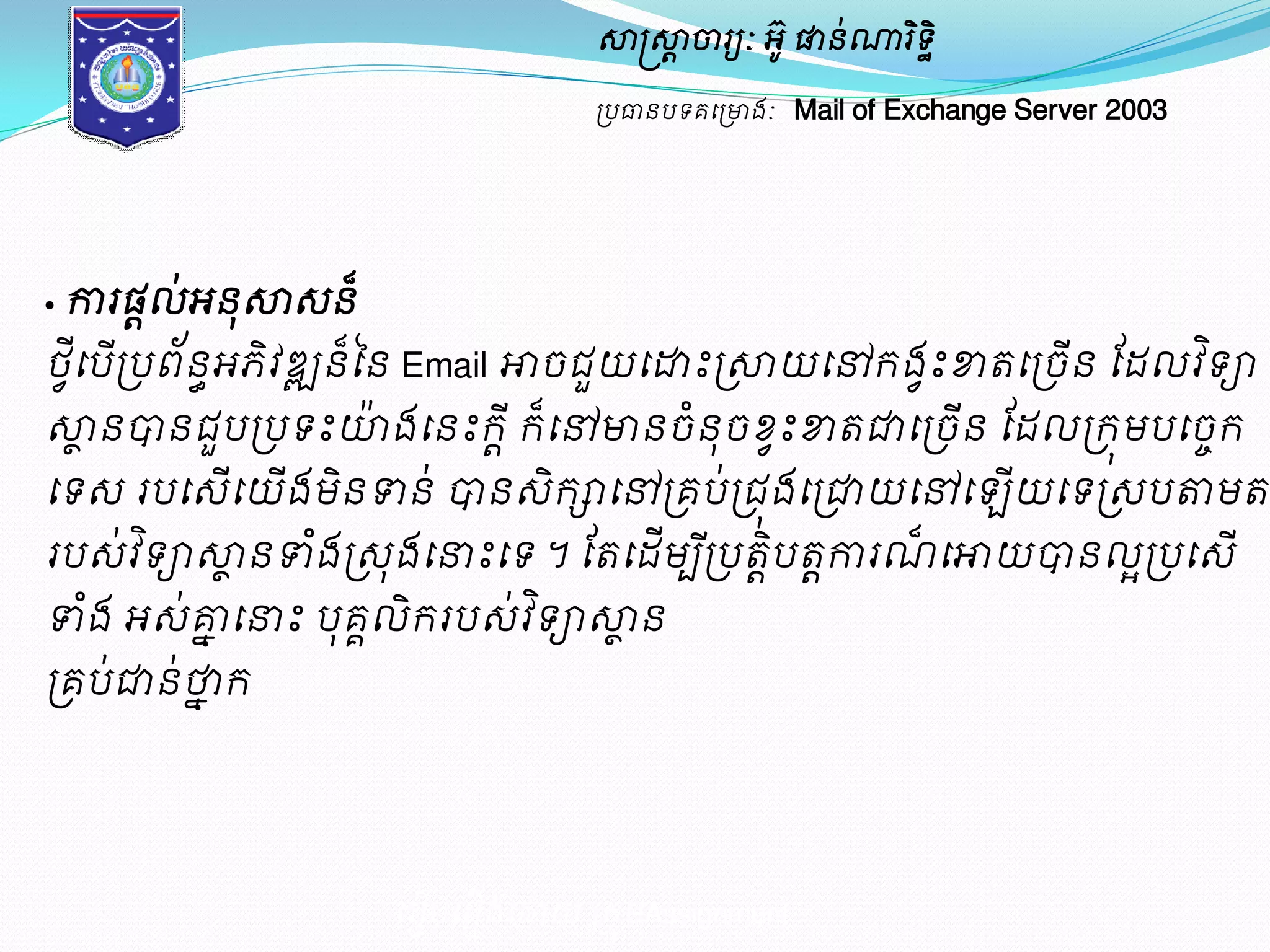 សាស្ត្សាាចារយៈ អូ៊ ផានណា់រទិិ ឋ 
ប្បធានបទគម្ប្ោងៈ Mail of Exchange Server 2003 
· ការផដល់អនុសាេន៏ 
ថម្ីវបប្ើបព័នអធភវិឌ្ឍន៏នន Email ោចជួយម្ោះប្សាយម្ៅរងះវខាតម្ប្ចនើ ដែលវទិា 
សាានបានជួបប្បទះោ៉ងម្នះរ ីារ៏ម្ៅោនចនំុចខ្ះវខាតជាម្ប្ចនើ ដែលប្រុមបម្ចរេ 
ម្ទេ របម្េើម្យើងមិនទាន់ បានេិរាម្ៅប្គប់ប្ជុងម្ប្ជាយម្ៅម្ ើយម្ទប្េបតាមតប្មូវការ 
របេ់វទិាសាានទាងំប្េុងម្នាះម្ទ ។ ដតម្ែមើបប្ីបតបិាតកាារណ៏ម្ោយបានលប្អបម្េើ 
ទាងំ អេ់គ្មែម្នាះ បុគលគិររបេ់វទិាសាាន 
ប្គប់ជាន់ថ្នែរ 
ម្រៀបម្រៀងម្ោយ ប្រុមAssignment 
