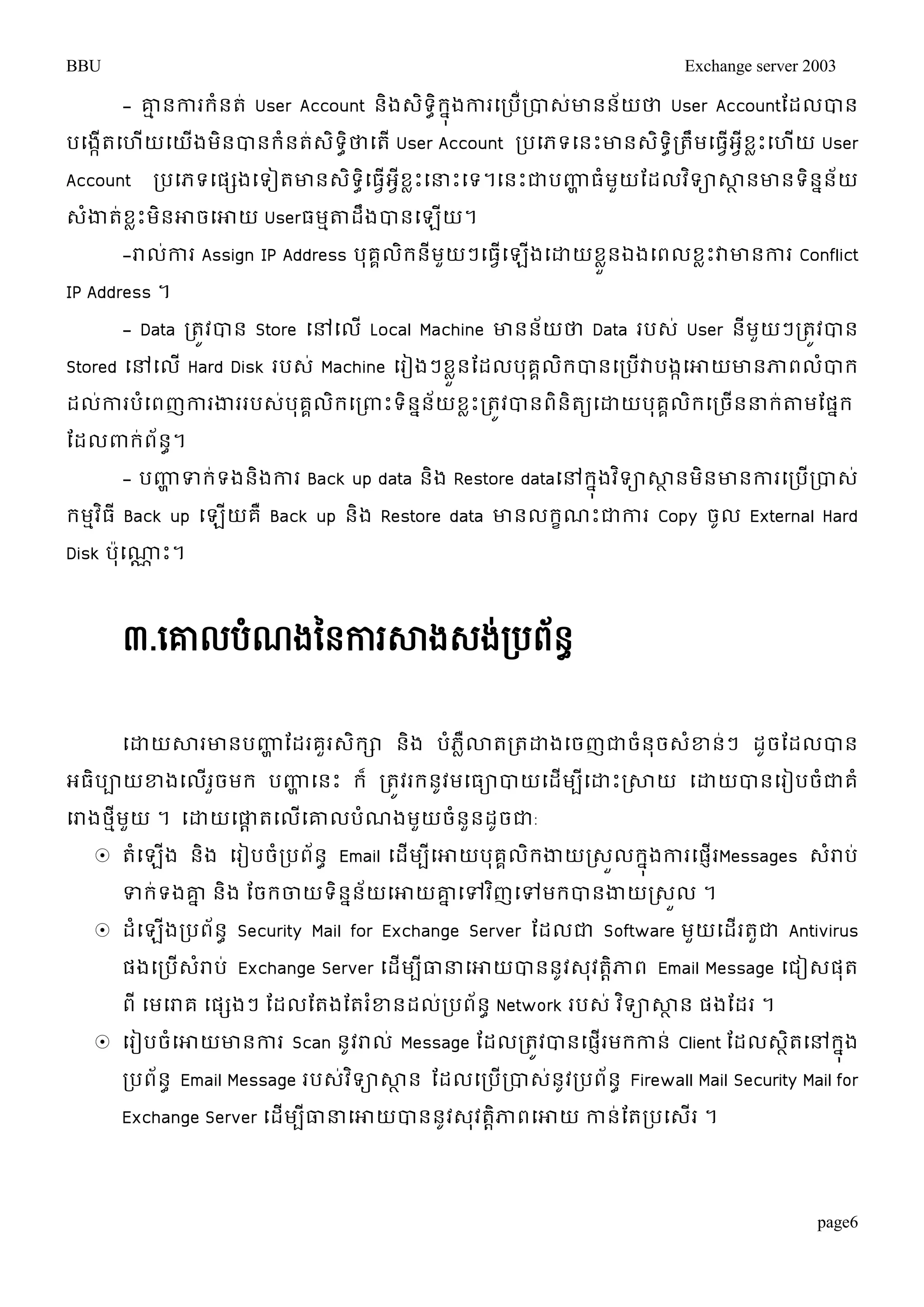 BBU Exchange server 2003 
- ោមនការរំនត់ User Account និងេទិាិរុនងការម្របើរ់បាេោ់នន័យថា User Accountតដលបាន 
បម្ងកើតម្ហើយម្យើងមិនបានរំនត់េិទាិថាម្តើ User Account របម្ភទម្នោះោនេិទាិរតឹមម្ធវើអវីខលោះម្ហើយ User 
Account របម្ភទម្ផសងម្ទៀតោនេទិម្ាិធវើអខវីលោះម្ន្ធោះម្ទ។ម្នោះជាបញ្ហាធំមយួតដលវទិាសាានោនទនិនន័យ 
េំងាត់ខលោះមិនោចម្ោយ Userធមមតាដឹងបានម្ឡើយ។ 
-រាលកា់រ Assign IP Address បុគគលរិនីមួយៗម្ធម្វើឡងើម្ោយខួនលឯងម្ពលខលោះវាោនការ Conflict 
page6 
IP Address ។ 
- Data រតូវបាន Store ម្ៅម្លើ Local Machine ោនន័យថា Data របេ់ User នីមួយៗរតូវបាន 
Stored ម្ៅម្ល ើHard Disk របេ ់Machine ម្រៀងៗខួលនតដលបុគលគរិបានម្របើវាបងកម្ោយោនភាពលបាំរ 
ដល់ការបំម្ពញការងាររបេ់បុគគលិរម្រពាោះទិននន័យខលោះរតូវបានពិនិតយម្ោយបុគគលិរម្រចើនន្ធរ់តាមតផនរ 
តដលពារ់ព័នា។ 
- បញ្ហាទរ់ទងនងិការ Back up data និង Restore dataម្ៅរុនងវទិាសាានមិនោនការម្របើរបាេ់ 
រមមវធិ ីBack up ម្ឡយើគឺ Back up និង Restore data ោនលរខណោះជាការ Copy ចូល External Hard 
Disk ប៉ាុម្ណ្ណា ោះ។ 
៣.សោលបំណងនៃការសាងេង់របព័ៃធ 
ម្ោយសារោនបញ្ហា តដរគួរេិរា និង បំភលឺោតរតោងម្ចញជាចំនុចេំខ្ន់ៗ ដូចតដលបាន 
អធិបាយខ្ងម្លើរួចមរ បញ្ហា ម្នោះ រ៏ រតូវររនូវមម្ធាបាយម្ដើមបីម្ោោះរសាយ ម្ោយបានម្រៀបចំជាគំ 
ម្រាងថមីមួយ ។ ម្ោយម្ផាាតម្លើម្ោលបំណងមួយចំនួនដូចជា: 
 តំម្ឡងើ និង ម្រៀបចំរបព័នា Email ម្ដើមបីម្ោយបុគគលរិងាយរេួលរុនងការម្ផញើរMessages េរាំប់ 
ទរ់ទងោន និង តចរចាយទិនននយ័ម្ោយោនម្ៅវញិម្ៅមរបានងាយរេលួ ។ 
 ដំម្ឡើងរបព័នា Security Mail for Exchange Server តដលជា Software មួយម្ដើរតួជា Antivirus 
ផងម្របើេំរាប់ Exchange Server ម្ដើមបីធាន្ធម្ោយបាននូវេុវតាិភាព Email Message ម្ជៀេផុត 
ពី ម្មម្រាគ ម្ផសងៗ តដលតតងតតរខ្ំនដលរ់បព័នា Network របេ ់វទិាសាាន ផងតដរ ។ 
 ម្រៀបចំម្ោយោនការ Scan នូវរាល ់Message តដលរតវូបានម្ផរញើមរកាន ់Client តដលេតាិម្ៅរុងន 
របព័នា Email Message របេវ់ទិាសាាន តដលម្របើរបាេន់ូវរបព័នា Firewall Mail Security Mail for 
Exchange Server ម្ដើមបីធាន្ធម្ោយបាននូវេុវតាិភាពម្ោយ កាន់តតរបម្េើរ ។ 
 