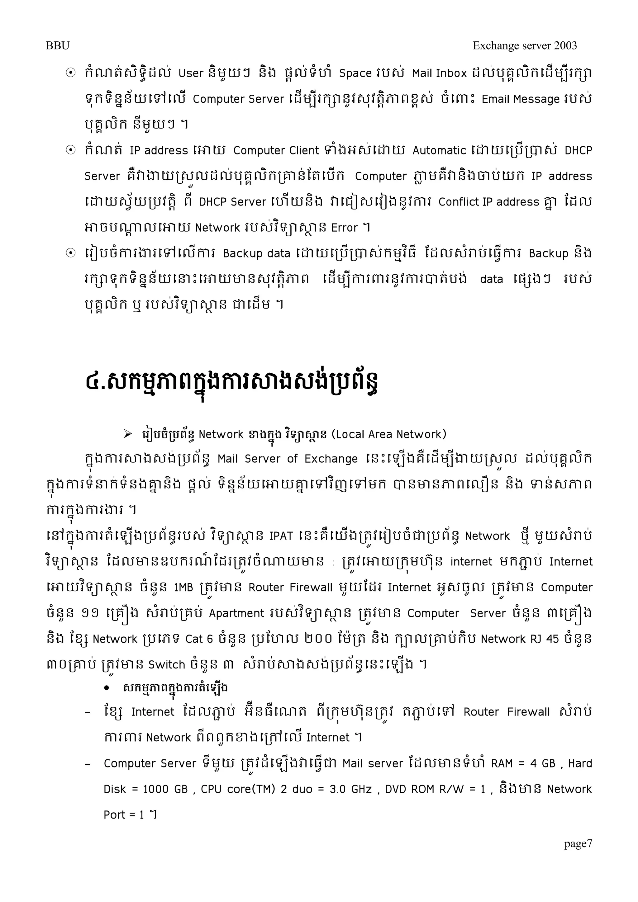 BBU Exchange server 2003 
 រំណត់េិទាិដល់ User និមួយៗ និង ផាល់ទំហំ Space របេ់ Mail Inbox ដល់បុគគលិរម្ដើមបីររា 
ទុរទិននន័យម្ៅម្លើ Computer Server ម្ដើមបីររានូវេុវតាិភាពខពេ់ ចំម្ពាោះ Email Message របេ់ 
បុគគលិរ នីមួយៗ ។ 
 រំណត់ IP address ម្ោយ Computer Client ទំងអេ់ម្ោយ Automatic ម្ោយម្របើរបាេ់ DHCP 
Server គឺវាងាយរេួលដល់បុគគលិររោន់តតម្បើរ Computer ភាលមគឺវានិងចាប់យរ IP address 
ម្ោយេវ័យរបវតាិ ពី DHCP Server ម្ហើយនិង វាម្ជៀេម្វៀងនូវការ Conflict IP address ោន តដល 
ោចបណ្ណា លម្ោយ Network របេវ់ទិាសាាន Error ។ 
 ម្រៀបចកាំរងារម្ៅម្លកាើរ Backup data ម្ោយម្របើរបាេរ់មមវធិី តដលេរាំប់ម្ធកាវើរ Backup និង 
ររាទុរទិននន័យម្ន្ធោះម្ោយោនេុវតាិភាព ម្ដើមបីការពារនូវការបាត់បង់ data ម្ផសងៗ របេ់ 
បុគគលរិ ឬ របេវ់ទិាសាាន ជាម្ដើម ។ 
page7 
៤.េក្មភាមពក្ុងនការសាងេងរ់បពៃ័ ធ 
 ប ៀ ចំប្រ ពន្័ធ Network ខាងកុនង វទ្យិាសាាន្ (Local Area Network) 
រុនងការសាងេង់របព័ន ាMail Server of Exchange ម្នោះម្ឡងើគឺម្ដមើបីងាយរេលួ ដលប់គុគលរិ 
រុនងការទំន្ធរទ់ំនងោននងិ ផាល ់ទិននន័យម្ោយោនម្ៅវញិម្ៅមរ បានោនភាពម្លឿន និង ទន់េភាព 
ការរុនងការងារ ។ 
ម្ៅរុនងការតំម្ឡងើរបព័នរាបេ ់វទិាសាាន IPAT ម្នោះគឺម្យងើរតូវម្រៀបចំជារបព័នា Network ថមី មួយេរាំប់ 
វទិាសាាន តដលោនឧបររណ៏តដររតវូចំណ្ណយោន : រតូវម្ោយររុមហន ុ internet មរភាជប់ Internet 
ម្ោយវទិាសាាន ចំននួ 1MB រតូវោន Router Firewall មួយតដរ Internet អូេចូល រតូវោន Computer 
ចំនួន ១១ ម្រគឿង េរាំប់រគប់ Apartment របេវ់ទិាសាាន រតូវោន Computer Server ចំនួន ៣ម្រគឿង 
និង តខស Network របម្ភទ Cat 6 ចំនួន របតហល ២០០ តម៉ារត និង រាលរោប់រិប Network RJ 45 ចំនួន 
៣០រោប់ រតូវោន Switch ចំនួន ៣ េំរាប់សាងេង់របព័នាម្នោះម្ឡើង ។ 
 សករមភាពកុនងកា តំប ងើ 
- តខស Internet តដលភាជប់ អ ីនធឺម្ណត ពីររុមហ ុនរតូវ តភាជប់ម្ៅ Router Firewall េំរាប់ 
ការពារ Network ពីពពួរខ្ងម្រៅម្លើ Internet ។ 
- Computer Server ទីមួយ រតូវដំម្ឡើងវាម្ធវើជា Mail server តដលោនទំហំ RAM = 4 GB , Hard 
Disk = 1000 GB , CPU core(TM) 2 duo = 3.0 GHz , DVD ROM R/W = 1 , និងោន Network 
Port = 1 ។ 
 