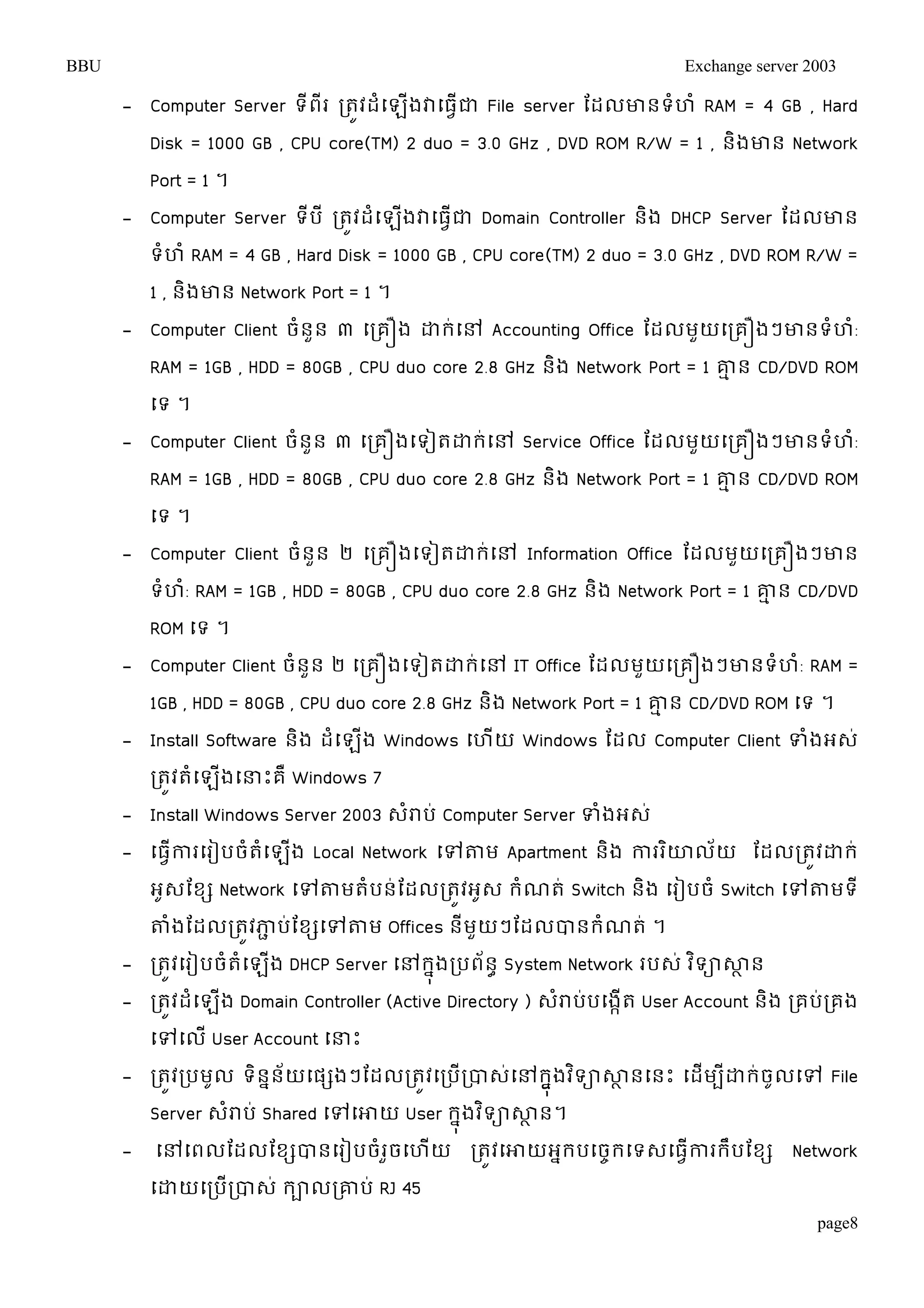 BBU Exchange server 2003 
- Computer Server ទីពីរ រតូវដំម្ឡើងវាម្ធវើជា File server តដលោនទំហំ RAM = 4 GB , Hard 
Disk = 1000 GB , CPU core(TM) 2 duo = 3.0 GHz , DVD ROM R/W = 1 , និងោន Network 
Port = 1 ។ 
- Computer Server ទីបី រតូវដំម្ឡើងវាម្ធវើជា Domain Controller និង DHCP Server តដលោន 
ទំហំ RAM = 4 GB , Hard Disk = 1000 GB , CPU core(TM) 2 duo = 3.0 GHz , DVD ROM R/W = 
1 , និងោន Network Port = 1 ។ 
- Computer Client ចំនួន ៣ ម្រគឿង ោរ់ម្ៅ Accounting Office តដលមួយម្រគឿងៗោនទំហំ: 
RAM = 1GB , HDD = 80GB , CPU duo core 2.8 GHz និង Network Port = 1 ោមន CD/DVD ROM 
ម្ទ ។ 
- Computer Client ចំនួន ៣ ម្រគឿងម្ទៀតោរ់ម្ៅ Service Office តដលមួយម្រគឿងៗោនទំហំ: 
RAM = 1GB , HDD = 80GB , CPU duo core 2.8 GHz និង Network Port = 1 ោមន CD/DVD ROM 
ម្ទ ។ 
- Computer Client ចំនួន ២ ម្រគឿងម្ទៀតោរ់ម្ៅ Information Office តដលមួយម្រគឿងៗោន 
ទំហំ: RAM = 1GB , HDD = 80GB , CPU duo core 2.8 GHz និង Network Port = 1 ោមន CD/DVD 
ROM ម្ទ ។ 
- Computer Client ចំនួន ២ ម្រគឿងម្ទៀតោរ់ម្ៅ IT Office តដលមួយម្រគឿងៗោនទំហំ: RAM = 
1GB , HDD = 80GB , CPU duo core 2.8 GHz និង Network Port = 1 ោមន CD/DVD ROM ម្ទ ។ 
- Install Software និង ដំម្ឡើង Windows ម្ហើយ Windows តដល Computer Client ទំងអេ់ 
រតូវតំម្ឡើងម្ន្ធោះគឺ Windows 7 
- Install Windows Server 2003 េំរាប់ Computer Server ទំងអេ់ 
- ម្ធវើការម្រៀបចំតំម្ឡើង Local Network ម្ៅតាម Apartment និង ការរោិលយ័ តដលរតូវោរ ់ 
អូេតខស Network ម្ៅតាមតំបន់តដលរតូវអូេ រំណត់ Switch និង ម្រៀបចំ Switch ម្ៅតាមទី 
តាំងតដលរតូវភាជប់តខសម្ៅតាម Offices នីមួយៗតដលបានរំណត់ ។ 
- រតូវម្រៀបចំតំម្ឡងើ DHCP Server ម្ៅរុងនរបពន័ា System Network របេ ់វទិាសាាន 
- រតូវដំម្ឡើង Domain Controller (Active Directory ) េំរាប់បម្ងកើត User Account និង រគប់រគង 
ម្ៅម្លើ User Account ម្ន្ធោះ 
- រតូវរបមលូ ទនិនន័យម្ផសងៗតដលរតូវម្របើរបាេម្់ៅរុងនងវទិាសាានម្នោះ ម្ដមើបីោរច់ូលម្ៅ File 
Server េរាំប ់Shared ម្ៅម្ោយ User រុនងវទិាសាាន។ 
- ម្ៅម្ពលតដលតខសបានម្រៀបចំរួចម្ហើយ រតូវម្ោយអនរបម្ចចរម្ទេម្ធវើការរឹបតខស Network 
ម្ោយម្របើរបាេ់ រាលរោប់ RJ 45 
page8 
 