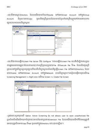 BBU Exchange server 2003 
-ម្នោះគឺជាម្្មោះDirectory តដលម្យើងបានរំណត់Quota ម្ៅម្ោយUser Account ម្ៅរុងនGroup 
Account និមួយៗោចCopy ចូលនិងម្របើរបាេ់តដលោនចំនួនរំនត់រតឹមរតូវម្ៅតាមម្ោលការ 
ចាេោ់េរ់បេវ់ទិាសាាន 
-ម្នោះគឺជាការបម្ងកើតScreen File Server និង Configure ។ការបម្ងកើតScreen File ម្នោះគឺម្ដើមបីកាត់បនាយ 
ការឆលងម្មម្រាគម្ផសងៗតដលតាមរយោះការម្របើរបាេរ់បម្ភទFile ជាExecute file រFឺile តដលមនិគួរម្របើ 
របាេម្់ៅរុនងវទិាសាានដូម្ចនោះម្ហយើម្ទើបវទិាសាានេម្ំរចចតិាម្ធSវើcreen File ម្ៅម្ោយDirectory តដល 
បានShared ម្ៅម្ោយUser Account ម្ៅរុងនNetwork របេវ់ទិាសាាន។រម្បៀបបម្ងកើត៖ចចុម្លFើile 
Screening Management => Right click ម្លើFile Screen => Create File Screen 
-រតង់ម្នោះេូមចុចម្លើ Option: Active Screening Do not allows user to save unauthorized file 
របេិនម្បើម្យើងធិរយរចំនុចម្នោះោនន័យថារបម្ភទExtension File តដលម្យើងបានធិរគឺមិនអនុញ្ហាតិ 
ម្ោយបគុគលរិោចCopy រPឺast ចូលម្ៅរុនងDirectory ម្ន្ធោះបានម្ឡយើ។ 
page30 
 