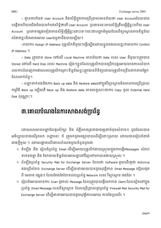BBU Exchange server 2003 
- ោមនការរំនត់ User Account និងេទិាិរុនងការម្របើរ់បាេោ់នន័យថា User Accountតដលបាន 
បម្ងកើតម្ហើយម្យើងមិនបានរំនត់េិទាិថាម្តើ User Account របម្ភទម្នោះោនេិទាិរតឹមម្ធវើអវីខលោះម្ហើយ User 
Account របម្ភទម្ផសងម្ទៀតោនេទិម្ាិធវើអខវីលោះម្ន្ធោះម្ទ។ម្នោះជាបញ្ហាធំមយួតដលវទិាសាានោនទនិនន័យ 
េំងាត់ខលោះមិនោចម្ោយ Userធមមតាដឹងបានម្ឡើយ។ 
-រាលកា់រ Assign IP Address បុគគលរិនីមួយៗម្ធម្វើឡងើម្ោយខួនលឯងម្ពលខលោះវាោនការ Conflict 
page6 
IP Address ។ 
- Data រតូវបាន Store ម្ៅម្លើ Local Machine ោនន័យថា Data របេ់ User នីមួយៗរតូវបាន 
Stored ម្ៅម្ល ើHard Disk របេ ់Machine ម្រៀងៗខួលនតដលបុគលគរិបានម្របើវាបងកម្ោយោនភាពលបាំរ 
ដល់ការបំម្ពញការងាររបេ់បុគគលិរម្រពាោះទិននន័យខលោះរតូវបានពិនិតយម្ោយបុគគលិរម្រចើនន្ធរ់តាមតផនរ 
តដលពារ់ព័នា។ 
- បញ្ហាទរ់ទងនងិការ Back up data និង Restore dataម្ៅរុនងវទិាសាានមិនោនការម្របើរបាេ់ 
រមមវធិ ីBack up ម្ឡយើគឺ Back up និង Restore data ោនលរខណោះជាការ Copy ចូល External Hard 
Disk ប៉ាុម្ណ្ណា ោះ។ 
៣.សោលបំណងនៃការសាងេង់របព័ៃធ 
ម្ោយសារោនបញ្ហា តដរគួរេិរា និង បំភលឺោតរតោងម្ចញជាចំនុចេំខ្ន់ៗ ដូចតដលបាន 
អធិបាយខ្ងម្លើរួចមរ បញ្ហា ម្នោះ រ៏ រតូវររនូវមម្ធាបាយម្ដើមបីម្ោោះរសាយ ម្ោយបានម្រៀបចំជាគំ 
ម្រាងថមីមួយ ។ ម្ោយម្ផាាតម្លើម្ោលបំណងមួយចំនួនដូចជា: 
 តំម្ឡងើ និង ម្រៀបចំរបព័នា Email ម្ដើមបីម្ោយបុគគលរិងាយរេួលរុនងការម្ផញើរMessages េរាំប់ 
ទរ់ទងោន និង តចរចាយទិនននយ័ម្ោយោនម្ៅវញិម្ៅមរបានងាយរេលួ ។ 
 ដំម្ឡើងរបព័នា Security Mail for Exchange Server តដលជា Software មួយម្ដើរតួជា Antivirus 
ផងម្របើេំរាប់ Exchange Server ម្ដើមបីធាន្ធម្ោយបាននូវេុវតាិភាព Email Message ម្ជៀេផុត 
ពី ម្មម្រាគ ម្ផសងៗ តដលតតងតតរខ្ំនដលរ់បព័នា Network របេ ់វទិាសាាន ផងតដរ ។ 
 ម្រៀបចំម្ោយោនការ Scan នូវរាល ់Message តដលរតវូបានម្ផរញើមរកាន ់Client តដលេតាិម្ៅរុងន 
របព័នា Email Message របេវ់ទិាសាាន តដលម្របើរបាេន់ូវរបព័នា Firewall Mail Security Mail for 
Exchange Server ម្ដើមបីធាន្ធម្ោយបាននូវេុវតាិភាពម្ោយ កាន់តតរបម្េើរ ។ 
 