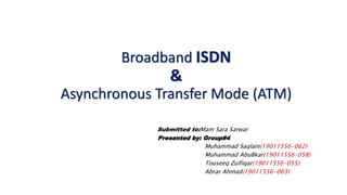Broadband ISDN
&
Asynchronous Transfer Mode (ATM)
Submitted to:Mam Sara Sarwar
Presented by: Group#4
Muhammad Saqlain(19011556-062)
Muhammad AbuBkar(19011556-058)
Touseeq Zulfiqar(19011556-055)
Abrar Ahmad(19011556-063)
 