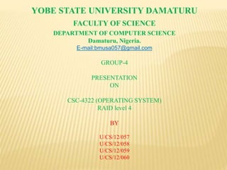 YOBE STATE UNIVERSITY DAMATURU
FACULTY OF SCIENCE
DEPARTMENT OF COMPUTER SCIENCE
Damaturu, Nigeria.
E-mail:bmusa057@gmail.com
GROUP-4
PRESENTATION
ON
CSC-4322 (OPERATING SYSTEM)
RAID level 4
BY
U/CS/12/057
U/CS/12/058
U/CS/12/059
U/CS/12/060
 