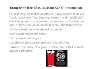Group 044’s (Lee, Ellie, Louie and Carla)  Presentation For planning, we looked at different social realism films like “Lock, Stock and Two Smoking Barrels” and “Adulthood”. Our film genre is social realism, so we can use the features used in these films in our opening scene. The features are: ,[object Object]