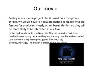 Our movieSeeing as our media project film is based on a conspiracy thriller, we would have to find a production company who are famous for producing mostly action based thrillers so they will be more likely to be interested in our film.In the end we chose to use New Line Cinema to partner with our production company because they were a very popular and respected company releasing many prestigious films such as; domino, Hostage, The butterfly effect and many more. 