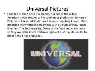Universal PicturesFounded in 1912 by Carl Laemmle, it is one of the oldest American movie studios still in continuous production. Universal Pictures or Universal Studios as it is more popularly known, Have produced many various Thriller hits such as; State of Play, Public Enemies, The Bourne series, Dawn of the Dead and many more so they would be interested in our project as it is quite similar to other films it has produced.. 
