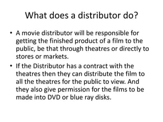 What does a distributor do?A movie distributor will be responsible for getting the finished product of a film to the public, be that through theatres or directly to stores or markets. If the Distributor has a contract with the theatres then they can distribute the film to all the theatres for the public to view. And they also give permission for the films to be made into DVD or blue ray disks.