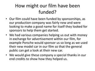 How might our film have been funded?Our film could have been funded by sponsorships, as our production company was fairly new and were looking to make a good name for itself they looked for sponsors to help them get started. We had various companies helping us out with money in exchange for advertisement within our film, for example Porsche would sponsor us so long as we used their new model car in our film so that the general public can get a look at their new car.We would give these company a special thanks in our end credits to show how they helped us.  