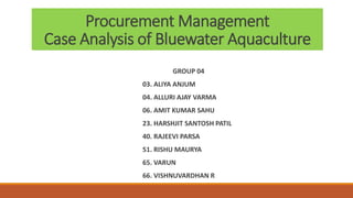 Procurement Management
Case Analysis of Bluewater Aquaculture
GROUP 04
03. ALIYA ANJUM
04. ALLURI AJAY VARMA
06. AMIT KUMAR SAHU
23. HARSHJIT SANTOSH PATIL
40. RAJEEVI PARSA
51. RISHU MAURYA
65. VARUN
66. VISHNUVARDHAN R
 