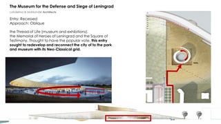 the Thread of Life (museum and exhibitions),
the Memorial of Heroes of Leningrad and the Square of
Testimony. Thought to have the popular vote, this entry
sought to redevelop and reconnect the city of to the park
and museum with its Neo-Classical grid.
The Museum for the Defense and Siege of Leningrad
Lahdelma & Mahlamäki Architects
Entry: Recessed
Approach: Oblique
 