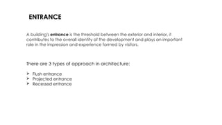 There are 3 types of approach in architecture:
 Flush entrance
 Projected entrance
 Recessed entrance
A building's entrance is the threshold between the exterior and interior, it
contributes to the overall identity of the development and plays an important
role in the impression and experience formed by visitors.
ENTRANCE
 