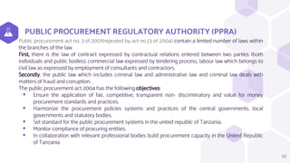 PUBLIC PROCUREMENT REGULATORY AUTHORITY (PPRA)
Public procurement act no. 3 of 2001(repealed by act no.23 of 2004) contain a limited number of laws within
the branches of the law.
First, there is the law of contract expressed by contractual relations entered between two parties (both
individuals and public bodies), commercial law expressed by tendering process, labour law which belongs to
civil law as expressed by employment of consultants and contractors.
Secondly, the public law which includes criminal law and administrative law and criminal law deals with
matters of fraud and corruption. .
The public procurement act 2004 has the following objectives:
 Ensure the application of fair, competitive, transparent non- discriminatory and value for money
procurement standards and practices.
 Harmonize the procurement policies systems and practices of the central governments, local
governments and statutory bodies.
 Set standard for the public procurement systems in the united republic of Tanzania.
 Monitor compliance of procuring entities.
 In collaboration with relevant professional bodies build procurement capacity in the United Republic
of Tanzania
10
 