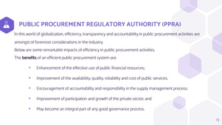 PUBLIC PROCUREMENT REGULATORY AUTHORITY (PPRA)
In this world of globalization, efficiency, transparency and accountability in public procurement activities are
amongst of foremost considerations in the industry.
Below are some remarkable impacts of efficiency in public procurement activities.
The benefits of an efficient public procurement system are:
 Enhancement of the effective use of public financial resources;
 Improvement of the availability, quality, reliability and cost of public services;
 Encouragement of accountability and responsibility in the supply management process;
 Improvement of participation and growth of the private sector; and
 May become an integral part of any good governance process.
13
 
